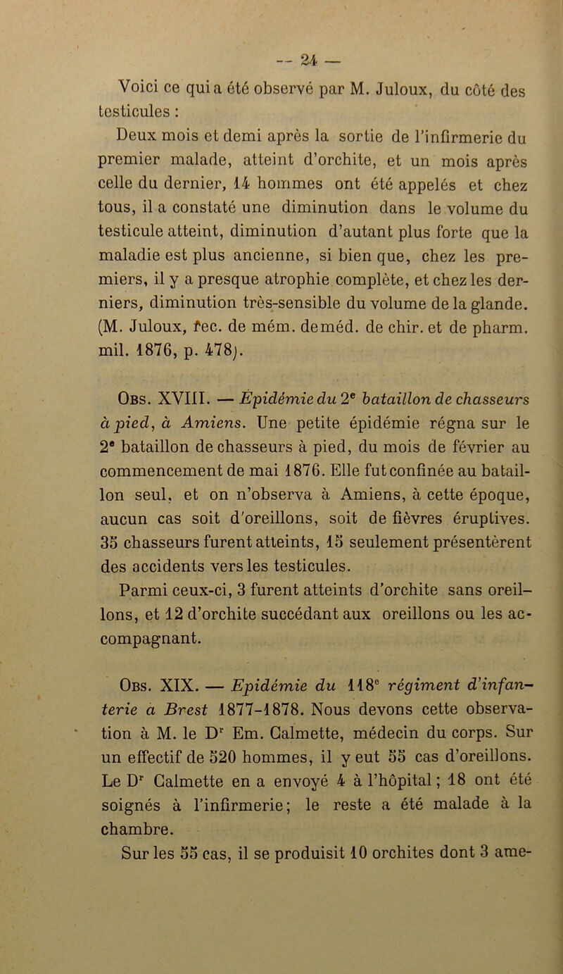 Voici ce quia été observé par M. Juloux, du coté des testicules : Deux mois et demi après la sortie de l’infirmerie du premier malade, atteint d’orchite, et un mois après celle du dernier, 14 hommes ont été appelés et chez tous, il a constaté une diminution dans le volume du testicule atteint, diminution d’autant plus forte que la maladie est plus ancienne, si bien que, chez les pre- miers, il y a presque atrophie complète, et chez les der- niers, diminution très-sensible du volume de la glande. (M. Juloux, fec. de mém. deméd. de chir. et de pharm. mil. 1876, p. 478;. Obs. XVIII. —Épidémie du 2e bataillon de chasseurs à pied, à Amiens. Une petite épidémie régna sur le 2e bataillon de chasseurs à pied, du mois de février au commencement de mai 1876. Elle fut confinée au batail- lon seul, et on n’observa à Amiens, à cette époque, aucun cas soit d'oreillons, soit de fièvres éruptives. 35 chasseurs furent atteints, 15 seulement présentèrent des accidents vers les testicules. Parmi ceux-ci, 3 furent atteints d’orchite sans oreil- lons, et 12 d’orchite succédant aux oreillons ou les ac- compagnant. Obs. XIX. — Epidémie du 118° régiment d’infan- terie a Brest 1877-1878. Nous devons cette observa- tion à M. le Dr Em. Galmette, médecin du corps. Sur un effectif de 520 hommes, il y eut 55 cas d’oreillons. Le Dr Galmette en a envoyé 4 à l’hôpital; 18 ont été soignés à l’infirmerie; le reste a été malade à la chambre. Sur les 55 cas, il se produisit 10 orchites dont 3 ame-