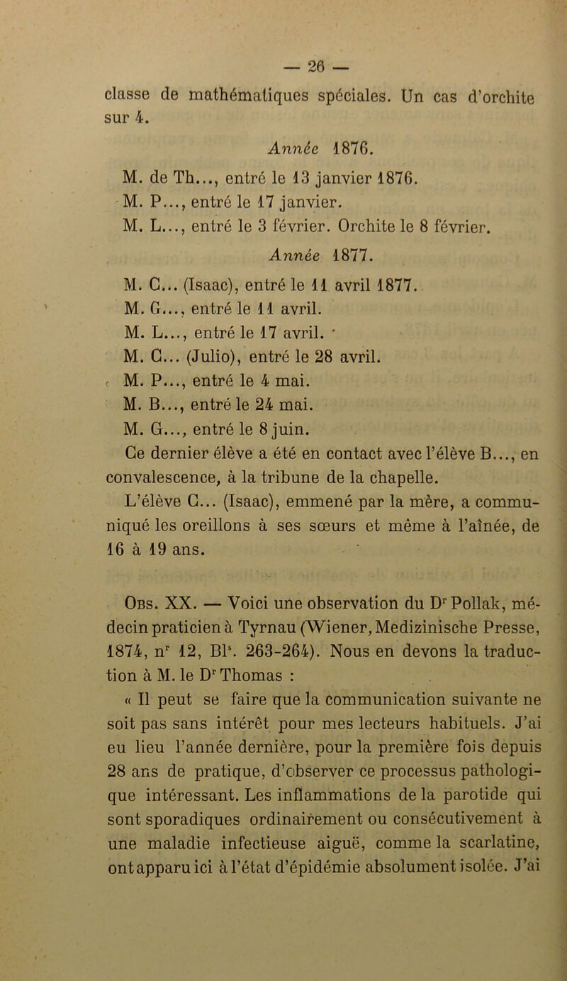 classe de mathématiques spéciales. Un cas d’orchite sur 4. Année 1876. M. de Th..., entré le 13 janvier 1876. M. P..., entré le 17 janvier. M. L..., entré le 3 février. Orchite le 8 février. Année 1877. M. G... (Isaac), entré le 11 avril 1877. M. G..., entré le 11 avril. M. L..., entré le 17 avril. * M. G... (Julio), entré le 28 avril, r M. P..., entré le 4 mai. M. B..., entré le 24 mai. M. G..., entré le 8 juin. Ce dernier élève a été en contact avec l’élève B..., en convalescence, à la tribune de la chapelle. L’élève G... (Isaac), emmené par la mère, a commu- niqué les oreillons à ses sœurs et même à l’aînée, de 16 à 19 ans. Obs. XX. — Voici une observation du DrPollak, mé- decin praticien à Tyrnau (Wiener, Medizinische Presse, 1874, nr 12, Bls. 263-264). Nous en devons la traduc- tion à M. le Dr Thomas : « Il peut se faire que la communication suivante ne soit pas sans intérêt pour mes lecteurs habituels. J’ai eu lieu l’année dernière, pour la première fois depuis 28 ans de pratique, d’observer ce processus pathologi- que intéressant. Les inflammations de la parotide qui sont sporadiques ordinairement ou consécutivement à une maladie infectieuse aiguë, comme la scarlatine, ontapparuici à l’état d’épidémie absolument isolée. J’ai