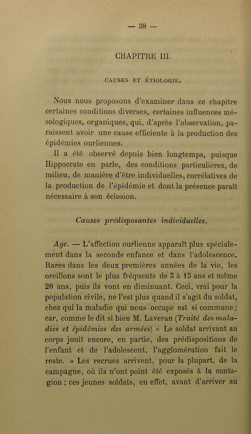CHAPITRE III. CAUSES ET ÉTIOLOGIE. Nous nous proposons d’examiner dans ce chapitre certaines conditions diverses, certaines influences mé- sologiques, organiques, qui, d’après l’observation, pa- raissent avoir une cause efficiente à la production des épidémies ourliennes. Il a été observé depuis bien longtemps, puisque Hippocrate en parle, des conditions particulières, de milieu, de manière d’être individuelles, corrélatives de la production de l'épidémie et dont la présence paraît nécessaire à son éclosion. Causes prédisposantes individuelles. Age. — L’affection ourlienne apparaît plus spéciale- ment dans la seconde enfance et dans Tadolescence. Rares dans les deux premières années de la vie, les oreillons sont le plus fréquents de 5 à 15 ans et même 20 ans, puis ils vont en diminuant. Ceci, vrai pour la population civile, ne l’est plus quand il s’agit du soldat, chez qui la maladie qui nous occupe est si commune ; car, comme le dit si bien M. Laveran (Traité des mala- dies et épidémies des armées) « Le soldat arrivant au corps jouit encore, en partie, des prédispositions de l’enfant et de l’adolescent, l’agglomération fait le reste. » Les recrues arrivent, pour la plupart, de la campagne, où ils n’ont point été exposés à la conta- gion ; ces jeunes soldats, en effet, avant d’arriver au
