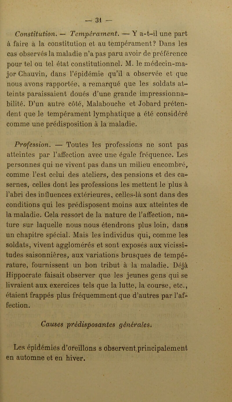 Constitution. — Tempérament. — Y a-t-il une part à faire a la constitution et au tempérament? Dans les cas observés la maladie n’a pas paru avoir de préférence pour tel ou tel état constitutionnel. M. le médecin-ma- jor Chauvin, dans l’épidémie qu’il a observée et que nous avons rapportée, a remarqué que les soldats at- teints paraissaient doués d’une grande impressionna- bilité. D’un autre côté, Malabouche et Jobard préten- dent que le tempérament lymphatique a été considéré comme une prédisposition à la maladie. Profession. — Toutes les professions ne sont pas atteintes par l’affection avec une égale fréquence. Les personnes qui ne vivent pas dans un milieu encombré, comme l’est celui des ateliers, des pensions et des ca- sernes, celles dont les professions les mettent le plus à l’abri des influences extérieures, celles-là sont dans des conditions qui les prédisposent moins aux atteintes de la maladie. Cela ressort de la nature de l’affection, na- ture sur laquelle nous nous étendrons plus loin, dans un chapitre spécial. Mais les individus qui, comme les soldats, vivent agglomérés et sont exposés aux vicissi- tudes saisonnières, aux variations brusques de tempé- rature, fournissent un bon tribut à la maladie. Déjà Hippocrate faisait observer que les jeunes gens qui se livraient aux exercices tels que la lutte, la course, etc., étaient frappés plus fréquemment que d’autres par l’af* fection. Causes prédisposantes généraleSi Les épidémies d’oreillons s observent.principalement en automne et en hiver.