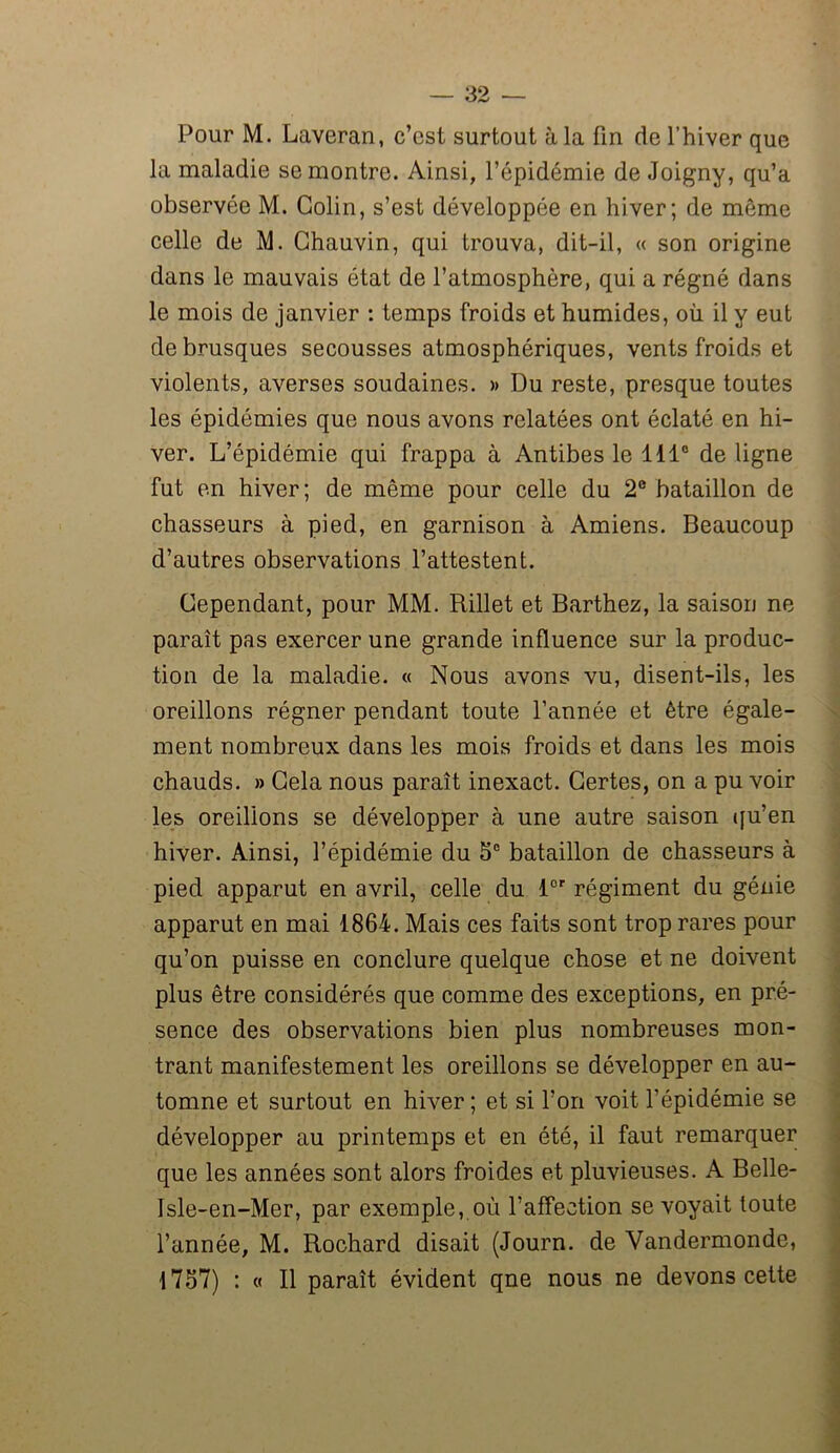 Pour M. Laveran, c’est surtout à la fin de l’hiver que la maladie se montre. Ainsi, l’épidémie de Joigny, qu’a observée M. Colin, s’est développée en hiver; de même celle de M. Chauvin, qui trouva, dit-il, « son origine dans le mauvais état de l’atmosphère, qui a régné dans le mois de janvier : temps froids et humides, où il y eut de brusques secousses atmosphériques, vents froids et violents, averses soudaines. » Du reste, presque toutes les épidémies que nous avons relatées ont éclaté en hi- ver. L’épidémie qui frappa à Antibes le 111° de ligne fut en hiver; de même pour celle du 2° bataillon de chasseurs à pied, en garnison à Amiens. Beaucoup d’autres observations l’attestent. Cependant, pour MM. Rillet et Barthez, la saison ne paraît pas exercer une grande influence sur la produc- tion de la maladie. « Nous avons vu, disent-ils, les oreillons régner pendant toute l’année et être égale- ment nombreux dans les mois froids et dans les mois chauds. » Gela nous paraît inexact. Certes, on a pu voir les oreillons se développer à une autre saison qu’en hiver. Ainsi, l’épidémie du 5e bataillon de chasseurs à pied apparut en avril, celle du lor régiment du génie apparut en mai 1864. Mais ces faits sont trop rares pour qu’on puisse en conclure quelque chose et ne doivent plus être considérés que comme des exceptions, en pré- sence des observations bien plus nombreuses mon- trant manifestement les oreillons se développer en au- tomne et surtout en hiver; et si l’on voit l’épidémie se développer au printemps et en été, il faut remarquer que les années sont alors froides et pluvieuses. A Belle- Isle-en-Mer, par exemple, où l’affection se voyait toute l’année, M. Rochard disait (Journ. de Vandermonde, 1757) : « Il paraît évident qne nous ne devons cette