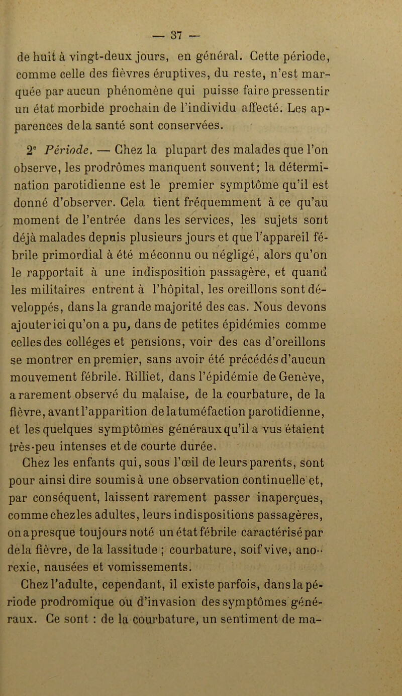 de huit à vingt-deux jours, en général. Cette période, comme celle des fièvres éruptives, du reste, n’est mar- quée par aucun phénomène qui puisse faire pressentir un état morbide prochain de l’individu affecté. Les ap- parences delà santé sont conservées. 2e Période. — Chez la plupart des malades que l’on observe, les prodromes manquent souvent; la détermi- nation parotidienne est le premier symptôme qu’il est donné d’observer. Cela tient fréquemment à ce qu’au moment de l’entrée dans les services, les sujets sont déjà malades depuis plusieurs jours et que l'appareil fé- brile primordial à été méconnu ou négligé, alors qu’on le rapportait à une indisposition passagère, et quand les militaires entrent à l’hôpital, les oreillons sont dé- veloppés, dans la grande majorité des cas. Nous devons ajouter ici qu’on a pu, dans de petites épidémies comme celles des collèges et pensions, voir des cas d’oreillons se montrer en premier, sans avoir été précédés d’aucun mouvement fébrile. Rilliet, dans l’épidémie de Genève, a rarement observé du malaise, de la courbature, de la fièvre, avant l’apparition delatuméfaction parotidienne, et les quelques symptômes généraux qu’il a vus étaient très-peu intenses et de courte durée. Chez les enfants qui, sous l’œil de leurs parents, sont pour ainsi dire soumis à une observation continuelle et, par conséquent, laissent rarement passer inaperçues, comme chezles adultes, leurs indispositions passagères, onapresque toujours noté un état fébrile caractérisé par delà fièvre, de la lassitude ; courbature, soif vive, ano- rexie, nausées et vomissements. Chez l’adulte, cependant, il existe parfois, dans la pé- riode prodromique ou d’invasion des symptômes géné- raux. Ce sont : de la courbature, un sentiment de ma-