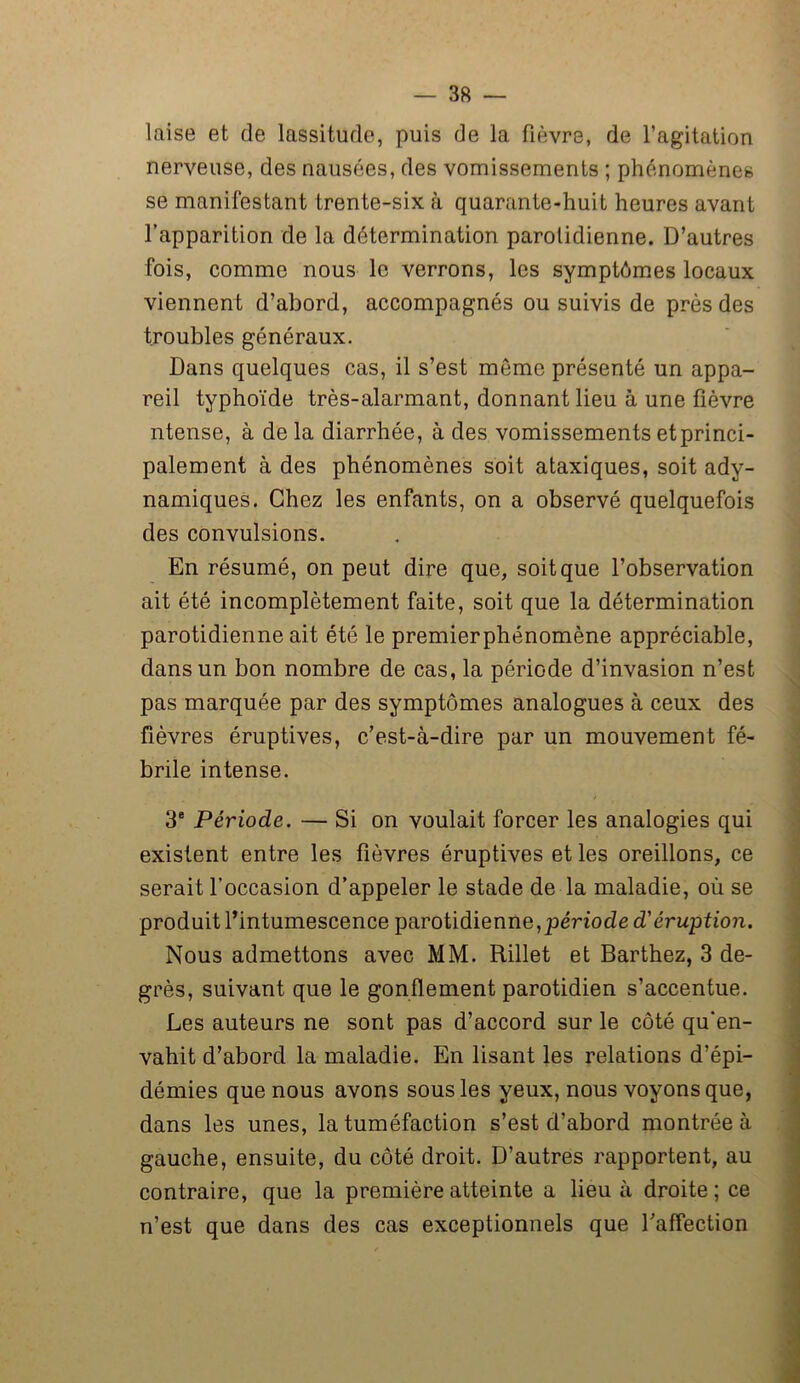 laise et de lassitude, puis de la fièvre, de l’agitation nerveuse, des nausées, des vomissements ; phénomènes se manifestant trente-six à quarante-huit heures avant l’apparition de la détermination parotidienne. D’autres fois, comme nous le verrons, les symptômes locaux viennent d’abord, accompagnés ou suivis de près des troubles généraux. Dans quelques cas, il s’est môme présenté un appa- reil typhoïde très-alarmant, donnant lieu à une fièvre ntense, à de la diarrhée, à des vomissements etprinci- palement à des phénomènes soit ataxiques, soit ady- namiques. Chez les enfants, on a observé quelquefois des convulsions. En résumé, on peut dire que, soit que l’observation ait été incomplètement faite, soit que la détermination parotidienne ait été le premierphénomène appréciable, dans un bon nombre de cas, la période d’invasion n’est pas marquée par des symptômes analogues à ceux des fièvres éruptives, c’est-à-dire par un mouvement fé- brile intense. 3e Période. — Si on voulait forcer les analogies qui existent entre les fièvres éruptives et les oreillons, ce serait l’occasion d’appeler le stade de la maladie, où se produit l’intumescence parotidienne,période d'éruption. Nous admettons avec MM. Rillet et Barthez, 3 de- grés, suivant que le gonflement parotidien s’accentue. Les auteurs ne sont pas d’accord sur le côté qu'en- vahit d’abord la maladie. En lisant les relations d’épi- démies que nous avons sous les yeux, nous voyons que, dans les unes, la tuméfaction s’est d’abord montrée à gauche, ensuite, du côté droit. D’autres rapportent, au contraire, que la première atteinte a lieu à droite; ce n’est que dans des cas exceptionnels que l’affection