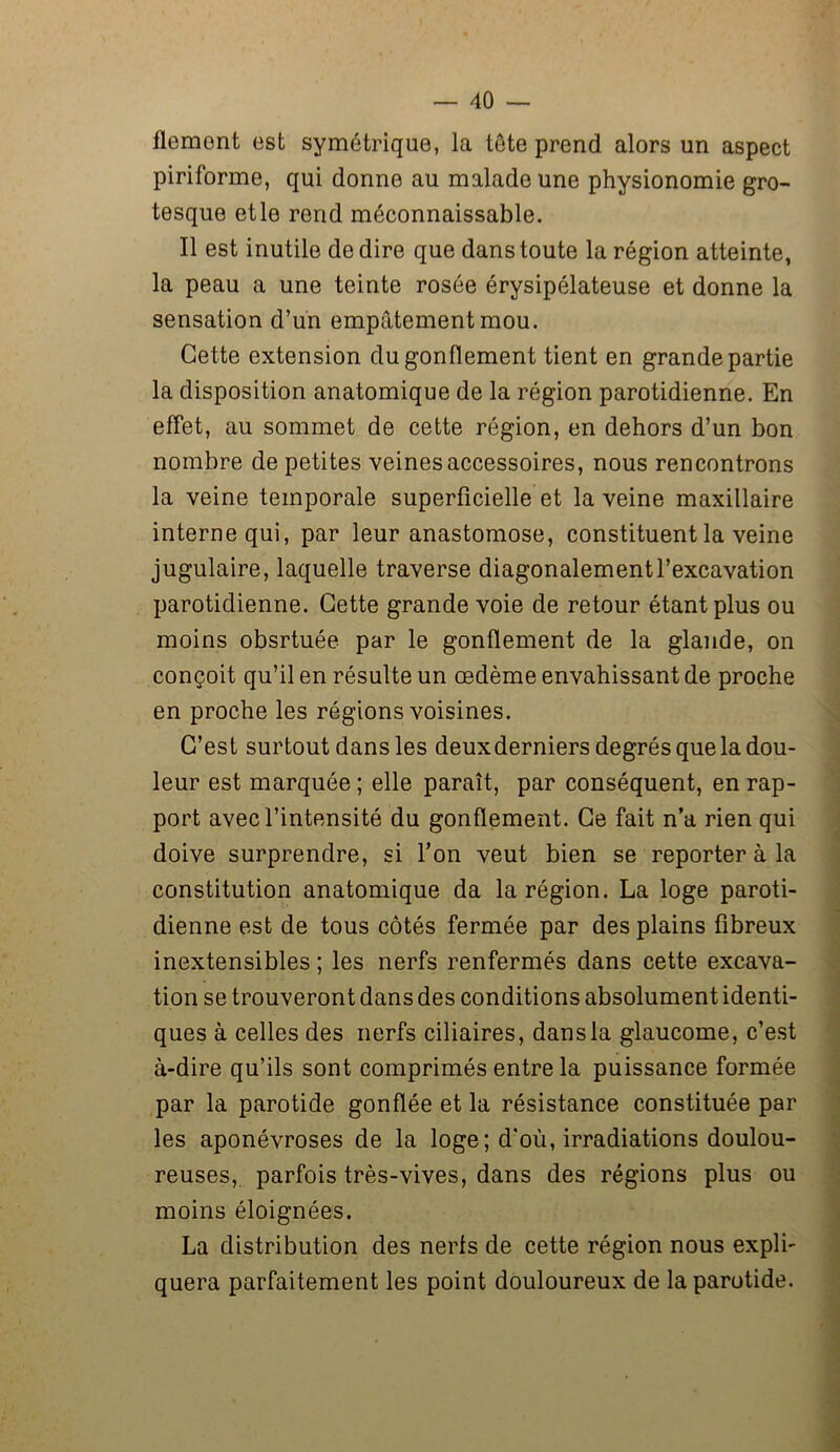 llement est symétrique, la tête prend alors un aspect piriforme, qui donne au malade une physionomie gro- tesque etle rend méconnaissable. Il est inutile de dire que dans toute la région atteinte, la peau a une teinte rosée érysipélateuse et donne la sensation d’un empâtement mou. Cette extension du gonflement tient en grande partie la disposition anatomique de la région parotidienne. En effet, au sommet de cette région, en dehors d’un bon nombre de petites veines accessoires, nous rencontrons la veine temporale superficielle et la veine maxillaire interne qui, par leur anastomose, constituent la veine jugulaire, laquelle traverse diagonalementl’excavation parotidienne. Cette grande voie de retour étant plus ou moins obsrtuée par le gonflement de la glande, on conçoit qu’il en résulte un œdème envahissant de proche en proche les régions voisines. C’est surtout dans les deuxderniers degrés que la dou- leur est marquée ; elle paraît, par conséquent, en rap- port avec l’intensité du gonflement. Ce fait n’a rien qui doive surprendre, si l’on veut bien se reporter à la constitution anatomique da la région. La loge paroti- dienne est de tous côtés fermée par des plains fibreux inextensibles ; les nerfs renfermés dans cette excava- tion se trouveront dans des conditions absolument identi- ques à celles des nerfs ciliaires, dansla glaucome, c’est à-dire qu’ils sont comprimés entre la puissance formée par la parotide gonflée et la résistance constituée par les aponévroses de la loge ; d'où, irradiations doulou- reuses, parfois très-vives, dans des régions plus ou moins éloignées. La distribution des nerls de cette région nous expli- quera parfaitement les point douloureux de la parotide.
