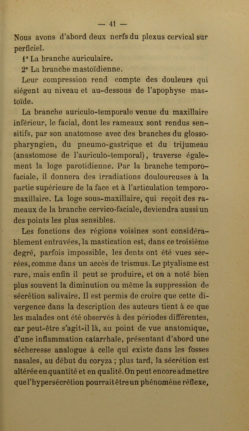 Nous avons d’abord deux nerfs du plexus cervical sur perficiel. 1° La branche auriculaire. 2° La branche mastoïdienne. Leur compression rend compte des douleurs qui siègent au niveau et au-dessous de l’apophyse mas- toïde. La branche auriculo-temporale venue du maxillaire inférieur, le facial, dont les rameaux sont rendus sen- sitifs, par son anatomose avec des branches du glosso- pharyngien, du pneumo-gastrique et du trijumeau (anastomose de l’auriculo-temporal), traverse égale- ment la loge parotidienne. Par la branche temporo- faciale, il donnera des irradiations douloureuses à la partie supérieure de la face et à l’articulation temporo- maxillaire. La loge sous-maxillaire, qui reçoit des ra- meaux de la branche cervico-faciale, deviendra aussi un des points les plus sensibles. Les fonctions des régions voisines sont considéra- blement entravées, la mastication est, dans ce troisième degré, parfois impossible, les dents ont été vues ser- rées, comme dans un accès de trismus. Le ptyalisme est rare, mais enfin il peut se produire, et on a noté bien plus souvent la diminution ou même la suppression de sécrétion salivaire. Il est permis de croire que cette di- vergence dans la description des auteurs tient à ce que les malades ont été observés à des périodes différentes, car peut-être s'agit-il là, au point de vue anatomique, d’une inflammation catarrhale, présentant d’abord une sécheresse analogue à celle qui existe dans les fosses nasales, au début du coryza ; plus tard, la sécrétion est altérée en quantité et en qualité. On peut encore admettre quel’hypersécrétion pourrait être un phénomène réflexe.
