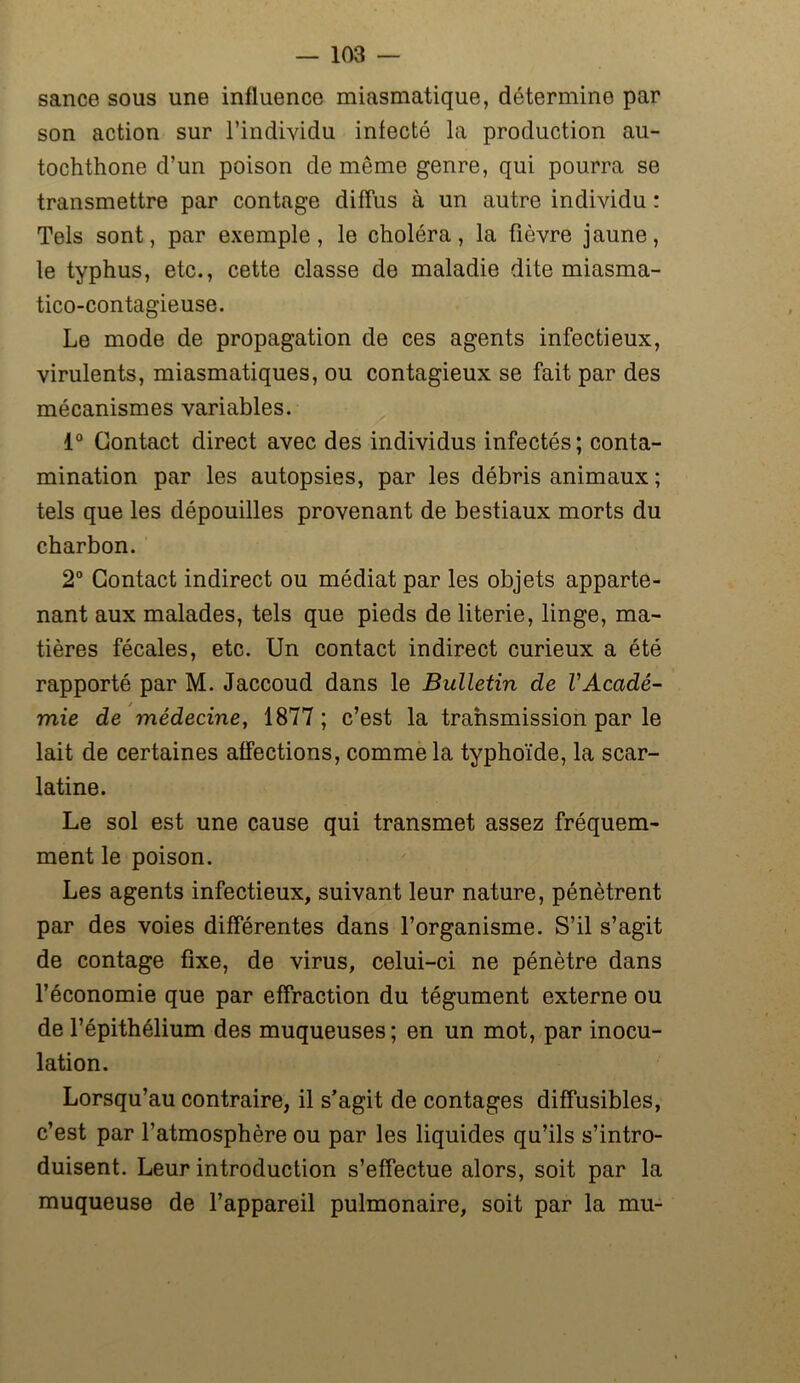 sance sous une influence miasmatique, détermine par son action sur l’individu infecté la production au- tochthone d’un poison de meme genre, qui pourra se transmettre par contage diffus à un autre individu : Tels sont, par exemple, le choléra, la fièvre jaune, le typhus, etc., cette classe de maladie dite miasma- tico-contagieuse. Le mode de propagation de ces agents infectieux, virulents, miasmatiques, ou contagieux se fait par des mécanismes variables. 1° Contact direct avec des individus infectés; conta- mination par les autopsies, par les débris animaux ; tels que les dépouilles provenant de bestiaux morts du charbon. 2° Contact indirect ou médiat par les objets apparte- nant aux malades, tels que pieds de literie, linge, ma- tières fécales, etc. Un contact indirect curieux a été rapporté par M. Jaccoud dans le Bulletin de l'Acadé- mie de médecine, 1877 ; c’est la transmission par le lait de certaines affections, comme la typhoïde, la scar- latine. Le sol est une cause qui transmet assez fréquem- ment le poison. Les agents infectieux, suivant leur nature, pénètrent par des voies différentes dans l’organisme. S’il s’agit de contage fixe, de virus, celui-ci ne pénètre dans l’économie que par effraction du tégument externe ou de l’épithélium des muqueuses; en un mot, par inocu- lation. Lorsqu’au contraire, il s’agit de contages diffusibles, c’est par l’atmosphère ou par les liquides qu’ils s’intro- duisent. Leur introduction s’effectue alors, soit par la muqueuse de l’appareil pulmonaire, soit par la mu-
