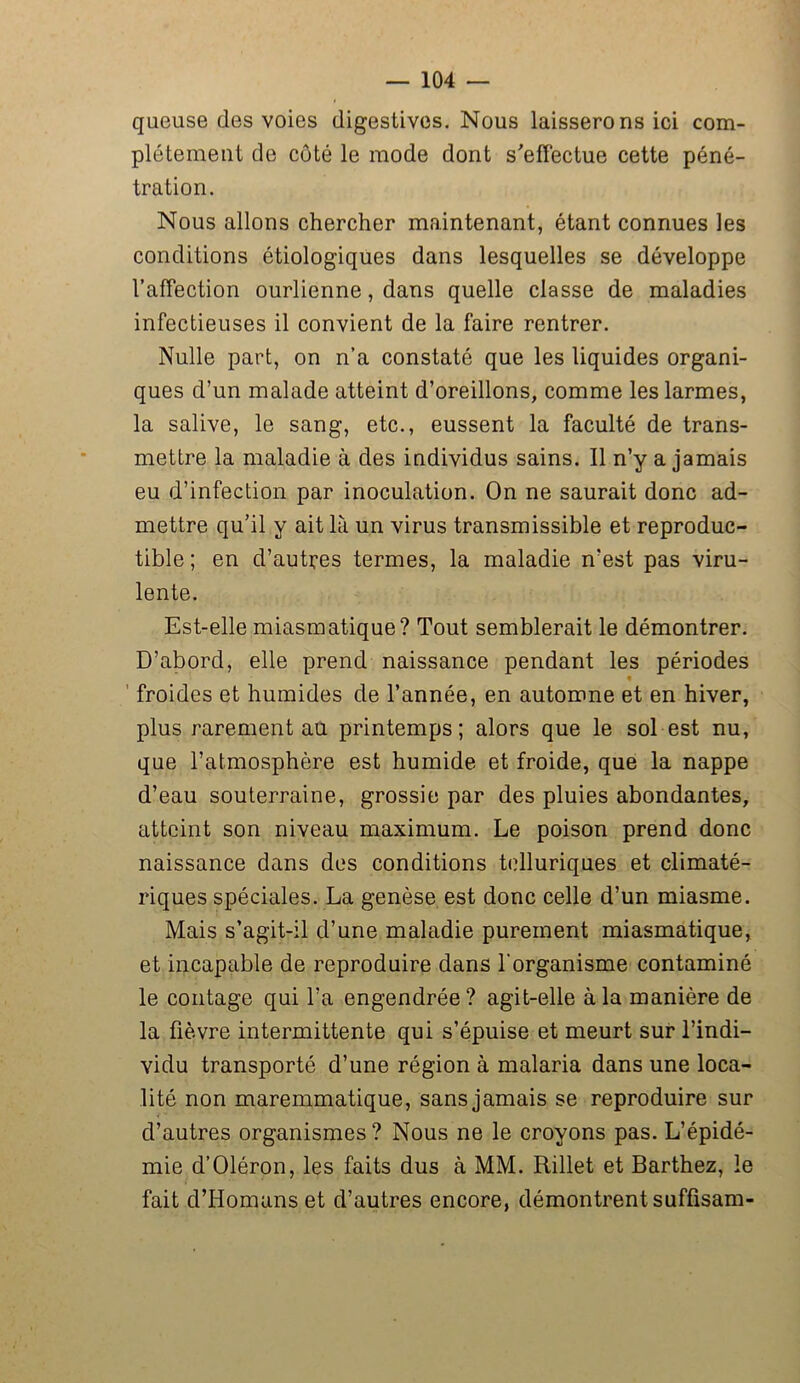 queuse des voies digestives. Nous laisserons ici com- plètement de côté le mode dont s'effectue cette péné- tration. Nous allons chercher maintenant, étant connues les conditions étiologiques dans lesquelles se développe l’affection ourlienne, dans quelle classe de maladies infectieuses il convient de la faire rentrer. Nulle part, on n’a constaté que les liquides organi- ques d’un malade atteint d’oreillons, comme les larmes, la salive, le sang, etc., eussent la faculté de trans- mettre la maladie à des individus sains. Il n’y a jamais eu d’infection par inoculation. On ne saurait donc ad- mettre qu’il y ait là un virus transmissible et reproduc- tible ; en d’autres termes, la maladie n’est pas viru- lente. Est-elle miasmatique? Tout semblerait le démontrer. D’abord, elle prend naissance pendant les périodes « froides et humides de l’année, en automne et en hiver, plus rarement au printemps; alors que le sol est nu, que l’atmosphère est humide et froide, que la nappe d’eau souterraine, grossie par des pluies abondantes, atteint son niveau maximum. Le poison prend donc naissance dans des conditions telluriques et climaté- riques spéciales. La genèse est donc celle d’un miasme. Mais s’agit-il d’une maladie purement miasmatique, et incapable de reproduire dans l'organisme contaminé le contage qui l’a engendrée? agit-elle à la manière de la fièvre intermittente qui s’épuise et meurt sur l’indi- vidu transporté d’une région à malaria dans une loca- lité non maremmatique, sans jamais se reproduire sur d’autres organismes ? Nous ne le croyons pas. L’épidé- mie d’Oléron, les faits dus à MM. Rillet et Barthez, le fait d’IIomans et d’autres encore, démontrent suffisam-