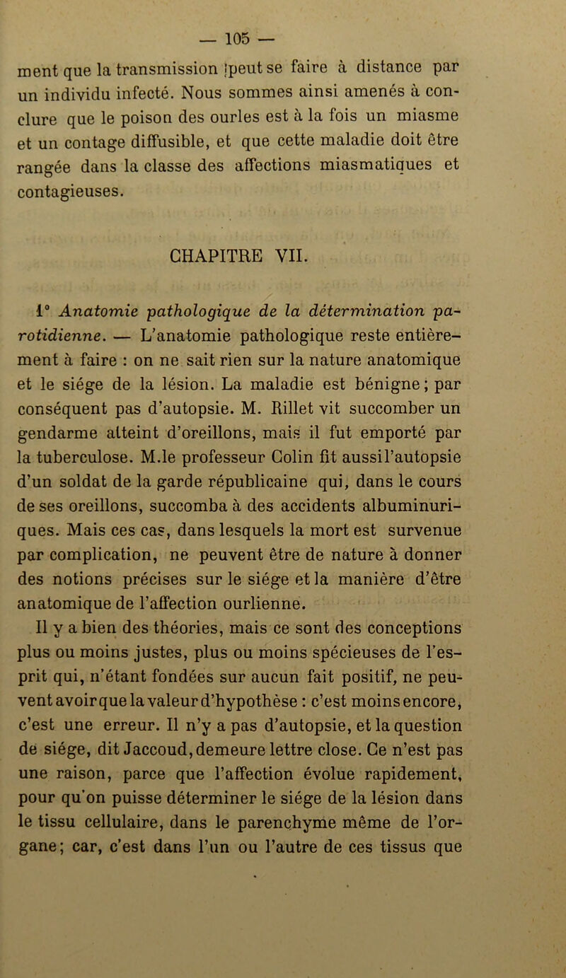ment que la transmission ipeut se faire à distance par un individu infecté. Nous sommes ainsi amenés à con- clure que le poison des ourles est à la fois un miasme et un contage diffusible, et que cette maladie doit être rangée dans la classe des affections miasmatiques et contagieuses. CHAPITRE VIL 1° Anatomie pathologique de la détermination pa- rotidienne. — L’anatomie pathologique reste entière- ment à faire : on ne sait rien sur la nature anatomique et le siège de la lésion. La maladie est bénigne; par conséquent pas d’autopsie. M. Rillet vit succomber un gendarme atteint d’oreillons, mais il fut emporté par la tuberculose. M.le professeur Colin fit aussil’autopsie d’un soldat de la garde républicaine qui, dans le cours de ses oreillons, succomba à des accidents albuminuri- ques. Mais ces cas, dans lesquels la mort est survenue par complication, ne peuvent être de nature à donner des notions précises sur le siège et la manière d’être anatomique de l’affection ourlienne. Il y a bien des théories, mais ce sont des conceptions plus ou moins justes, plus ou moins spécieuses de l’es- prit qui, n’étant fondées sur aucun fait positif, ne peu- vent avoirque la valeur d’hypothèse : c’est moins encore, c’est une erreur. Il n’y a pas d’autopsie, et la question de siège, dit Jaccoud, demeure lettre close. Ce n’est pas une raison, parce que l’affection évolue rapidement, pour qu’on puisse déterminer le siège de la lésion dans le tissu cellulaire, dans le parenchyme même de l’or- gane; car, c’est dans l’un ou l’autre de ces tissus que