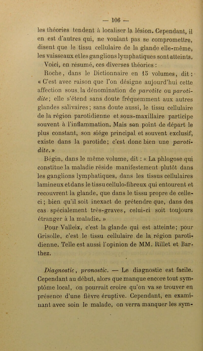 les théories tendent à localiser la lésion. Cependant, il en est d’autres qui, ne voulant pas se compromettre, disent que le tissu cellulaire de la glande elle-même, les vaisseaux etles ganglions lymphatiques sont atteints. Voici, en résumé, ces diverses théories : Roche, dans le Dictionnaire en 15 volumes, dit: « C’est avec raison que l’on désigne aujourd’hui cette affection sous, la dénomination dz par otite ou paroti- dite-, elle s’étend sans doute fréquemment aux autres glandes salivaires ; sans doute aussi, le tissu cellulaire de la région parotidienne et sous-maxillaire participe souvent à l’inflammation. Mais son point de départ le plus constant, son siège principal et souvent exclusif, existe dans la parotide ; c’est donc bien une ■paroti- dite. » Bégin, dans le même volume, dit : « La phlogose qui constitue la maladie réside manifestement plutôt dans les ganglions lymphatiques, dans les tissus cellulaires lamineuxetdans le tissu cellulo-fibreux qui entourent et recouvrent la glande, que dans le tissu propre de celle- ci; bien qu’il soit inexact de prétendre que, dans des cas spécialement très-graves, celui-ci soit toujours étranger à la maladie. » Pour Valleix, c’est la glande qui est atteinte; pour Grisolle, c’est le tissu cellulaire de la région paroti- dienne. Telle est aussi l’opinion de MM. Rillet et Bar- thez. « Diagnostic, pronostic. — Le diagnostic est facile. Cependant au début, alors que manque encore tout sym- ptôme local, on pourrait croire qu’on va se trouver en présence d’une fièvre éruptive. Cependant, en exami- nant avec soin le malade, on verra manquer les sym-
