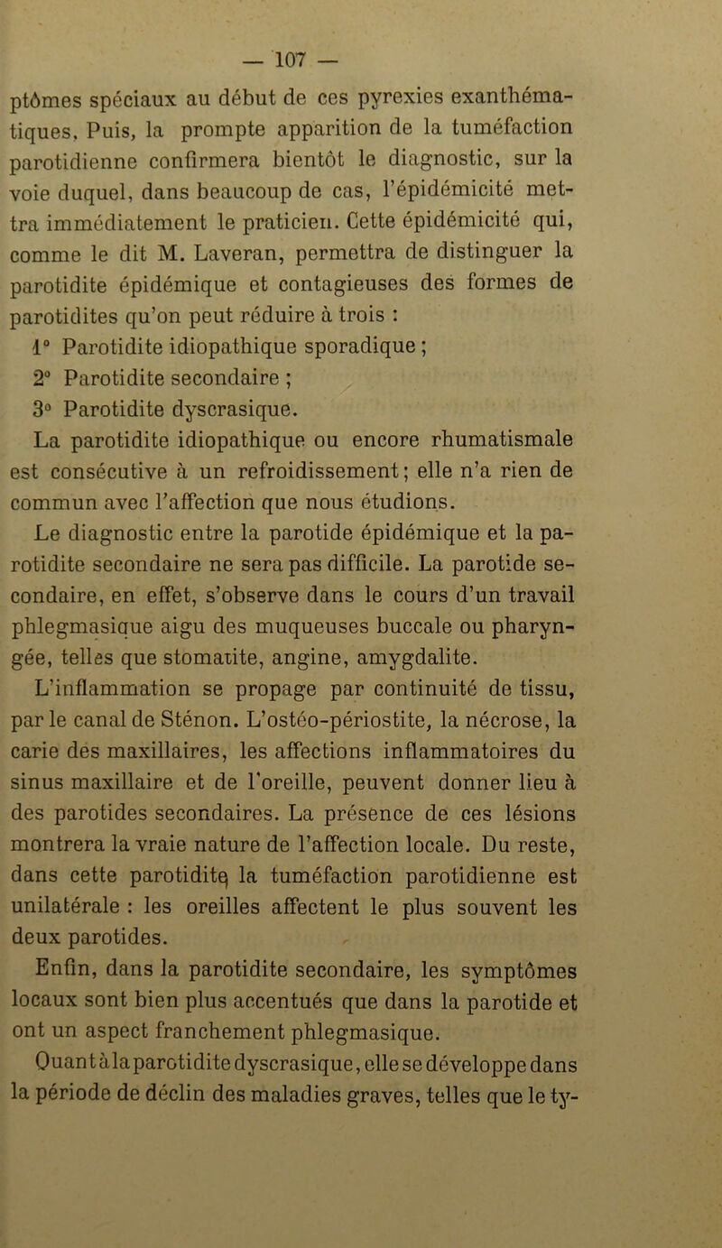 ptômes spéciaux au début de ces pyrexies exanthéma- tiques. Puis, la prompte apparition de la tuméfaction parotidienne confirmera bientôt le diagnostic, sur la voie duquel, dans beaucoup de cas, l’épidémicité met- tra immédiatement le praticien. Cette épidémicité qui, comme le dit M. Laveran, permettra de distinguer la parotidite épidémique et contagieuses des formes de parotidites qu’on peut réduire à trois : 1° Parotidite idiopathique sporadique ; 2° Parotidite secondaire ; 3° Parotidite dyscrasique. La parotidite idiopathique ou encore rhumatismale est consécutive à un refroidissement; elle n’a rien de commun avec l’affection que nous étudions. Le diagnostic entre la parotide épidémique et la pa- rotidite secondaire ne sera pas difficile. La parotide se- condaire, en effet, s’observe dans le cours d’un travail phlegmasique aigu des muqueuses buccale ou pharyn- gée, telles que stomatite, angine, amygdalite. L’inflammation se propage par continuité de tissu, parle canal de Sténon. L’ostéo-périostite, la nécrose, la carie des maxillaires, les affections inflammatoires du sinus maxillaire et de l'oreille, peuvent donner lieu à des parotides secondaires. La présence de ces lésions montrera la vraie nature de l’affection locale. Du reste, dans cette parotiditq la tuméfaction parotidienne est unilatérale : les oreilles affectent le plus souvent les deux parotides. Enfin, dans la parotidite secondaire, les symptômes locaux sont bien plus accentués que dans la parotide et ont un aspect franchement phlegmasique. Quant àla parotidite dyscrasique, elle se développe dans la période de déclin des maladies graves, telles que le ty-