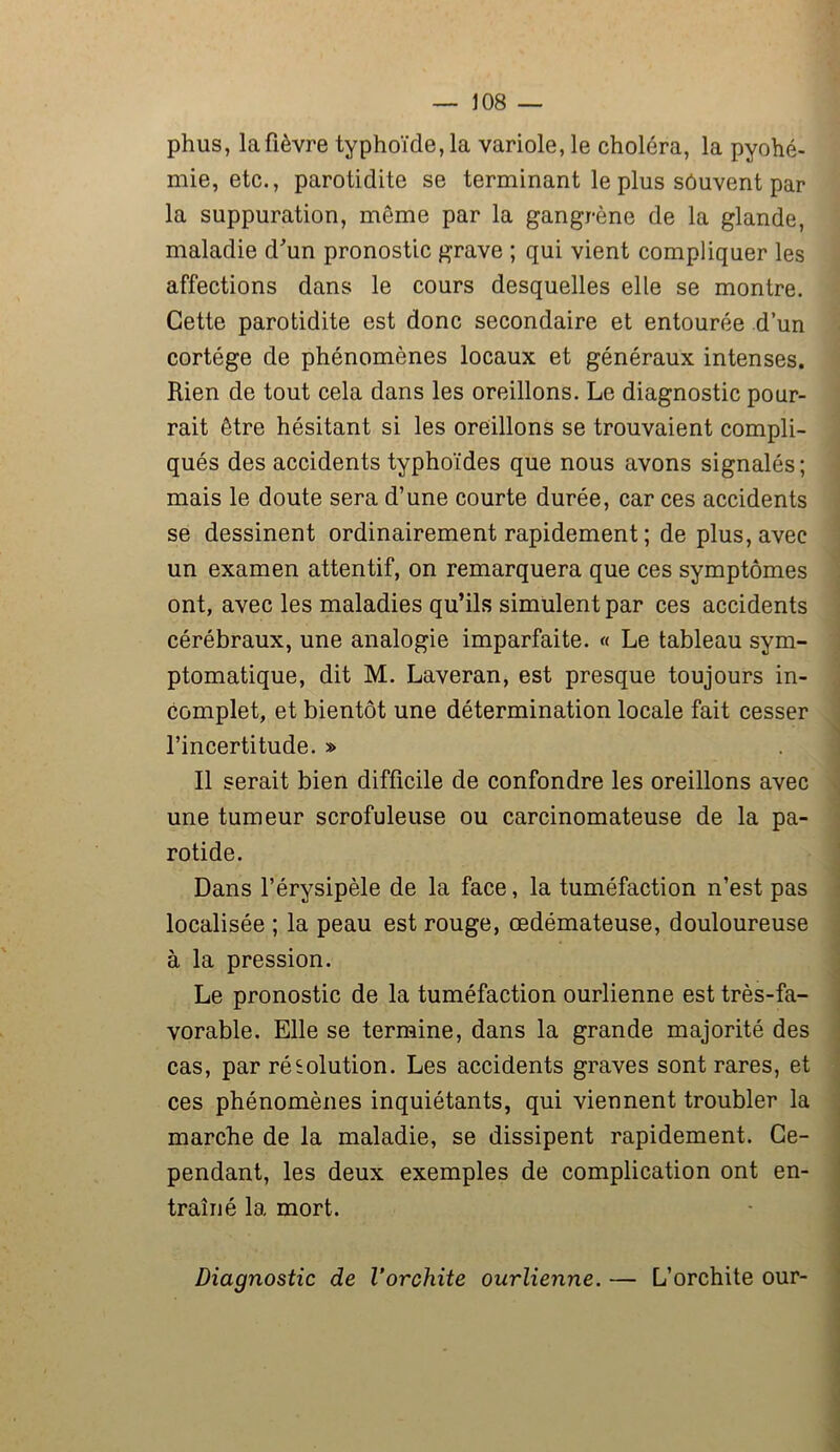 phus, lafièvre typhoïde,la variole, le choléra, la pyohé- mie, etc., parotidite se terminant le plus sôuvent par la suppuration, meme par la gangrène de la glande, maladie d'un pronostic grave ; qui vient compliquer les affections dans le cours desquelles elle se montre. Cette parotidite est donc secondaire et entourée d’un cortège de phénomènes locaux et généraux intenses. Rien de tout cela dans les oreillons. Le diagnostic pour- rait être hésitant si les oreillons se trouvaient compli- qués des accidents typhoïdes que nous avons signalés; mais le doute sera d’une courte durée, car ces accidents se dessinent ordinairement rapidement ; de plus, avec un examen attentif, on remarquera que ces symptômes ont, avec les maladies qu’ils simulent par ces accidents cérébraux, une analogie imparfaite. « Le tableau sym- ptomatique, dit M. Laveran, est presque toujours in- complet, et bientôt une détermination locale fait cesser l’incertitude. » Il serait bien difficile de confondre les oreillons avec une tumeur scrofuleuse ou carcinomateuse de la pa- rotide. Dans l’érysipèle de la face, la tuméfaction n’est pas localisée ; la peau est rouge, œdémateuse, douloureuse à la pression. Le pronostic de la tuméfaction ourlienne est très-fa- vorable. Elle se termine, dans la grande majorité des cas, par résolution. Les accidents graves sont rares, et ces phénomènes inquiétants, qui viennent troubler la marche de la maladie, se dissipent rapidement. Ce- pendant, les deux exemples de complication ont en- traîné la mort. Diagnostic de l’orchite ourlienne. L’orchite our-