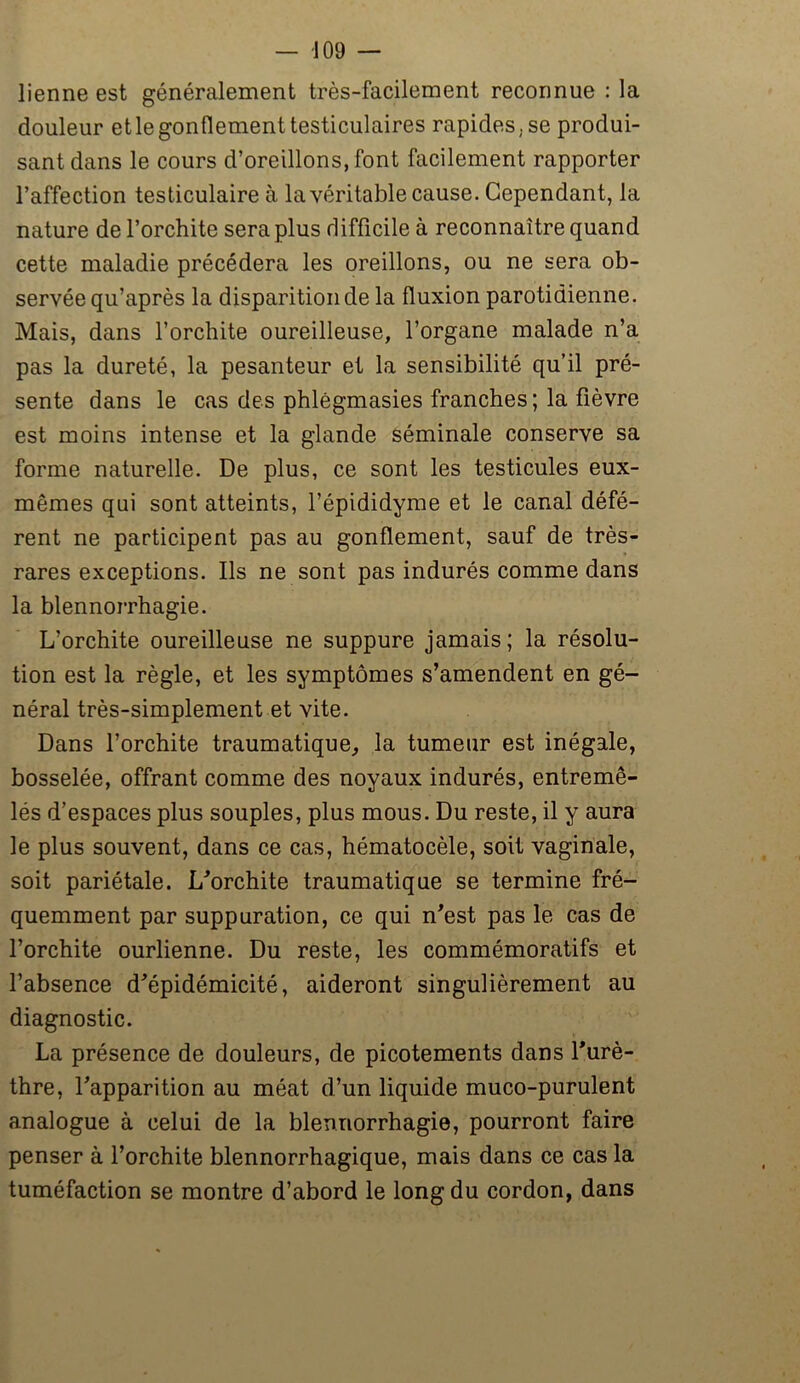 lienne est généralement très-facilement reconnue : la douleur et le gonflement testiculaires rapides.se produi- sant dans le cours d’oreillons, font facilement rapporter l’affection testiculaire à la véritable cause. Cependant, la nature de l’orchite sera plus difficile à reconnaître quand cette maladie précédera les oreillons, ou ne sera ob- servée qu’après la disparition de la fluxion parotidienne. Mais, dans l’orchite oureilleuse, l’organe malade n’a pas la dureté, la pesanteur et la sensibilité qu’il pré- sente dans le cas des phlègmasies franches ; la fièvre est moins intense et la glande séminale conserve sa forme naturelle. De plus, ce sont les testicules eux- mêmes qui sont atteints, l’épididyme et le canal défé- rent ne participent pas au gonflement, sauf de très- rares exceptions. Ils ne sont pas indurés comme dans la blennorrhagie. L’orchite oureilleuse ne suppure jamais; la résolu- tion est la règle, et les symptômes s’amendent en gé- néral très-simplement et vite. Dans l’orchite traumatique, la tumeur est inégale, bosselée, offrant comme des noyaux indurés, entremê- lés d’espaces plus souples, plus mous. Du reste, il y aura le plus souvent, dans ce cas, hématocèle, soit vaginale, soit pariétale. L'orchite traumatique se termine fré- quemment par suppuration, ce qui n’est pas le cas de l’orchite ourlienne. Du reste, les commémoratifs et l’absence d’épidémicité, aideront singulièrement au diagnostic. La présence de douleurs, de picotements dans l’urè- thre, l’apparition au méat d’un liquide muco-purulent analogue à celui de la blennorrhagie, pourront faire penser à l’orchite blennorrhagique, mais dans ce cas la tuméfaction se montre d’abord le long du cordon, dans