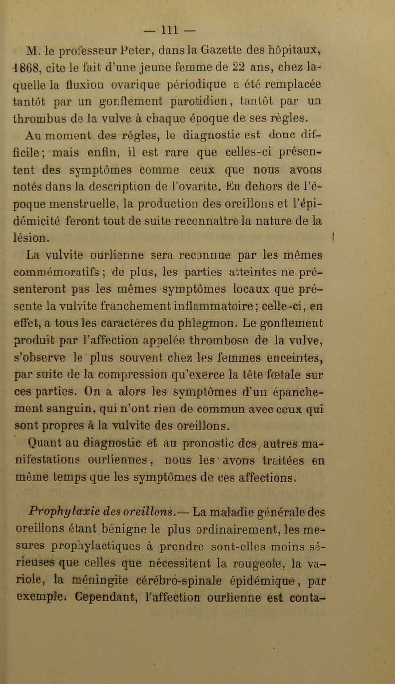 M. le professeur Peter, dans la Gazette des hôpitaux, 1868, cite le fait d’une jeune femme de 22 ans, chez la- quelle la fluxion ovarique périodique a été remplacée tantôt par un gonflement parotidien, tantôt par un thrombus de la vulve à chaque époque de ses règles. Au moment des règles, le diagnostic est donc dif- ficile ; mais enfin, il est rare que celles-ci présen- tent des symptômes comme ceux que nous avons notés dans la description de l’ovarite. En dehors de l’é- poque menstruelle, la production des oreillons et l’épi- démicité feront tout de suite reconnaître la nature de la lésion. La vulvite ourlienne sera reconnue par les mêmes commémoratifs ; de plus, les parties atteintes ne pré- senteront pas les mêmes symptômes locaux que pré- sente la vulvite franchement inflammatoire; celle-ci, en effet, a tous les caractères du phlegmon. Le gonflement produit par l’affection appelée thrombose de la vulve, s’observe le plus souvent chez les femmes enceintes, par suite de la compression qu’exerce la tête fœtale sur ces parties. On a alors les symptômes d’un épanche- ment sanguin, qui n’ont rien de commun avec ceux qui sont propres à la vulvite des oreillons. Quant au diagnostic et au pronostic des autres ma- nifestations ourliennes , nous les • avons traitées en même temps que les symptômes de ces affections. Prophylaxie des oreillons.— La maladie générale des oreillons étant bénigne le plus ordinairement, les me- sures prophylactiques à prendre sont-elles moins sé- rieuses que celles que nécessitent la rougeole, la va- riole, la méningite cérébro-spinale épidémique, par exemple. Cependant, l’affection ourlienne est conta-