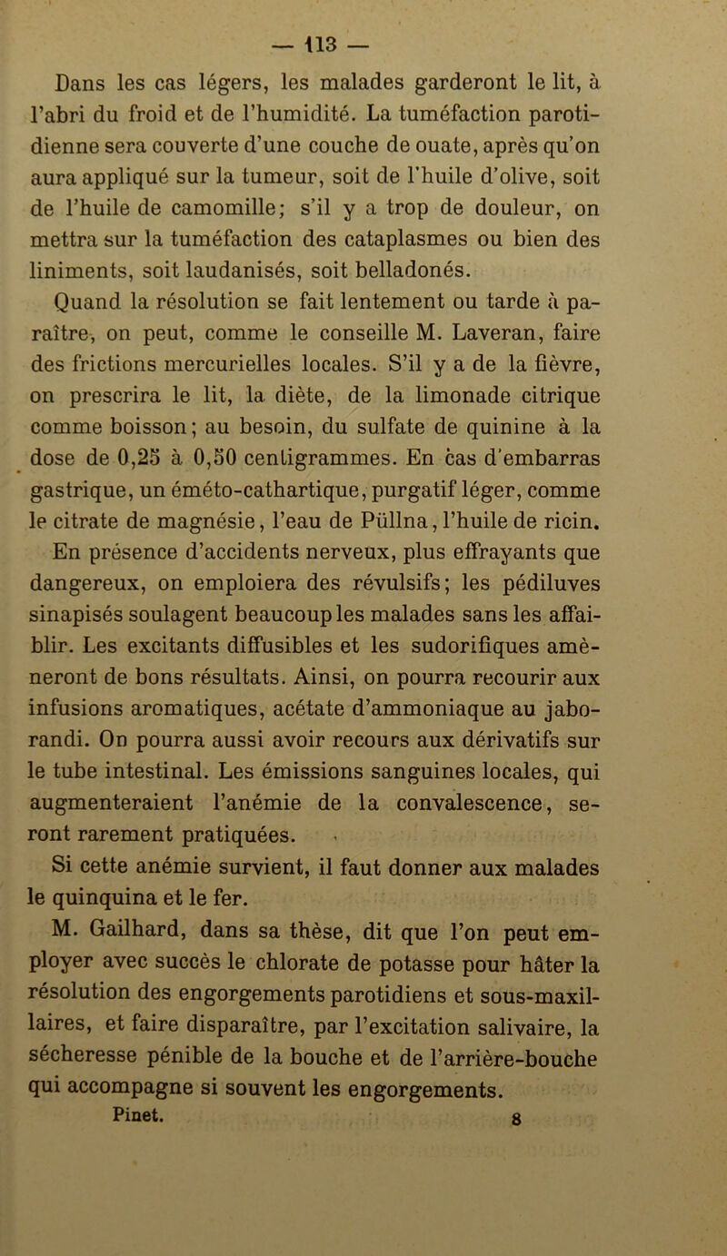 Dans les cas légers, les malades garderont le lit, à l’abri du froid et de l’humidité. La tuméfaction paroti- dienne sera couverte d’une couche de ouate, après qu’on aura appliqué sur la tumeur, soit de l’huile d’olive, soit de l’huile de camomille; s’il y a trop de douleur, on mettra sur la tuméfaction des cataplasmes ou bien des liniments, soit laudanisés, soit belladonés. Quand la résolution se fait lentement ou tarde à pa- raître, on peut, comme le conseille M. Laveran, faire des frictions mercurielles locales. S’il y a de la fièvre, on prescrira le lit, la diète, de la limonade citrique comme boisson; au besoin, du sulfate de quinine à la dose de 0,25 à 0,50 centigrammes. En cas d’embarras gastrique, un éméto-cathartique, purgatif léger, comme le citrate de magnésie, l’eau de Püllna, l’huile de ricin. En présence d’accidents nerveux, plus effrayants que dangereux, on emploiera des révulsifs; les pédiluves sinapisés soulagent beaucoup les malades sans les affai- blir. Les excitants diffusibles et les sudorifiques amè- neront de bons résultats. Ainsi, on pourra recourir aux infusions aromatiques, acétate d’ammoniaque au jabo- randi. On pourra aussi avoir recours aux dérivatifs sur le tube intestinal. Les émissions sanguines locales, qui augmenteraient l’anémie de la convalescence, se- ront rarement pratiquées. Si cette anémie survient, il faut donner aux malades le quinquina et le fer. M. Gailhard, dans sa thèse, dit que l’on peut em- ployer avec succès le chlorate de potasse pour hâter la résolution des engorgements parotidiens et sous-maxil- laires, et faire disparaître, par l’excitation salivaire, la sécheresse pénible de la bouche et de l’arrière-bouche qui accompagne si souvent les engorgements. Pinet. 8