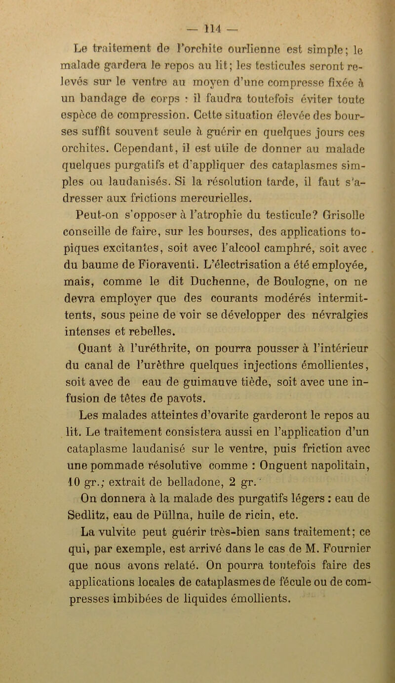 Le traitement de l’orchite ourlienne est simple; le malade gardera le repos au lit; les testicules seront re- levés sur le ventre au moyen d’une compresse fixée à un bandage de corps : il faudra toutefois éviter toute espèce de compression. Cette situation élevée des bour- ses suffit souvent seule à guérir en quelques jours ces orchites. Cependant, il est utile de donner au malade quelques purgatifs et d'appliquer des cataplasmes sim- ples ou laudanisés. Si la résolution tarde, il faut s'a- dresser aux frictions mercurielles. Peut-on s’opposer à l'atrophie du testicule? Grisolle conseille de faire, sur les bourses, des applications to- piques excitantes, soit avec l’alcool camphré, soit avec du baume de Fioraventi. L’électrisation a été employée, mais, comme le dit Duchenne, de Boulogne, on ne devra employer que des courants modérés intermit- tents, sous peine de voir se développer des névralgies intenses et rebelles. Quant à l’uréthrite, on pourra pousser à l’intérieur du canal de l’urèthre quelques injections émollientes, soit avec de eau de guimauve tiède, soit avec une in- fusion de têtes de pavots. Les malades atteintes d’ovarite garderont le repos au lit. Le traitement consistera aussi en l’application d’un cataplasme laudanisé sur le ventre, puis friction avec une pommade résolutive comme : Onguent napolitain, 10 gr.; extrait de belladone, 2 gr. ' On donnera à la malade des purgatifs légers : eau de Sedlitz, eau de Püllna, huile de ricin, etc. La vulvite peut guérir très-bien sans traitement: ce qui, par exemple, est arrivé dans le cas de M. Fournier que nous avons relaté. On pourra toutefois faire des applications locales de cataplasmes de fécule ou de com- presses imbibées de liquides émollients.