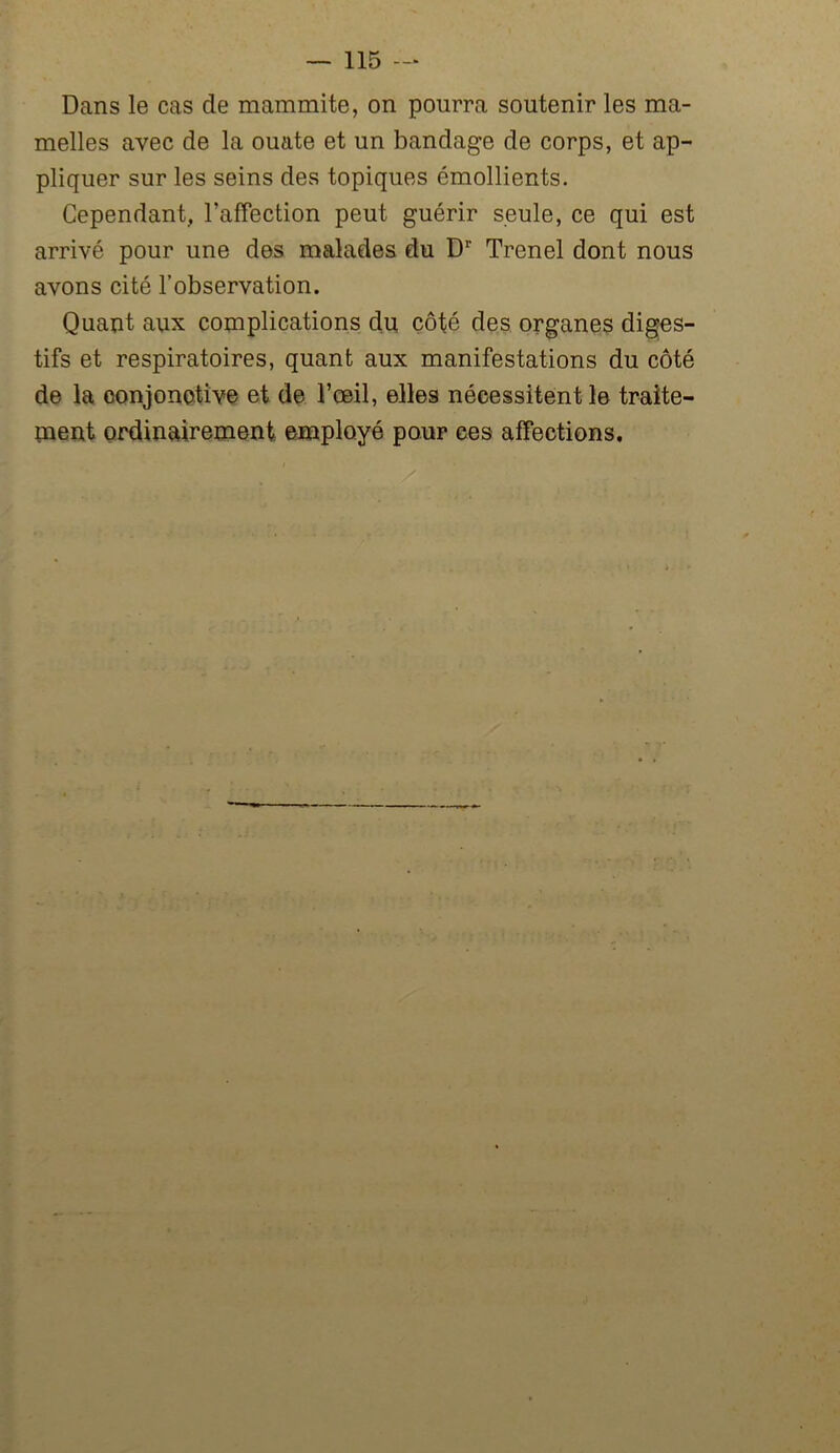 Dans le cas de mammite, on pourra soutenir les ma- melles avec de la ouate et un bandage de corps, et ap- pliquer sur les seins des topiques émollients. Cependant, l'affection peut guérir seule, ce qui est arrivé pour une des malades du Dr Trenel dont nous avons cité l’observation. Quant aux complications du côté des organes diges- tifs et respiratoires, quant aux manifestations du côté de la conjonctive et de l’œil, elles nécessitent le traite- ment ordinairement employé pour ces affections.