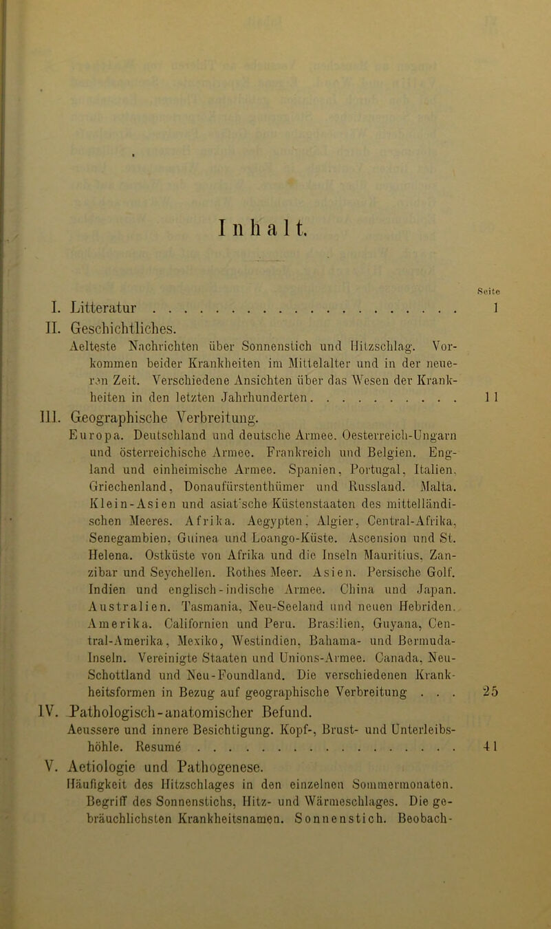 I. Litteratur II. Geschichtliches. Aelteste Nachrichten über Sonnenstich und Hitzschlag. Vor- kommen beider Krankheiten im Mittelalter und in der neue- ren Zeit. Verschiedene Ansichten über das Wesen der Krank- heiten in den letzten Jahrhunderten III. Geographische Verbreitung. Europa. Deutschland und deutsche Armee. Oesterreich-Ungarn und österreichische Armee. Frankreich und Belgien. Eng- land und einheimische Armee. Spanien, Portugal, Italien, Griechenland, Donaufürstenthümer und Russland. Malta. Klein-Asien und asiatische Küstenstaaten des mittelländi- schen Meeres. Afrika. Aegypten^ Algier, Central-Afrika, Senegambien, Guinea und Loango-Küste. Ascension und St. Helena. Ostküste von Afrika und die Inseln Mauritius, Zan- zibar und Seychellen. Rothes Meer. Asien. Persische Golf. Indien und englisch-indische Armee. China und Japan. Australien. Tasmania, Neu-Seeland und neuen Hebriden. Amerika. Californien und Peru. Brasilien, Guyana, Cen- tral-Amerika, Mexiko, Westindien, Baliama- und Bermuda- Inseln. Vereinigte Staaten und Unions-Armee. Canada. Neu- Schottland und Neu-Foundland. Die verschiedenen Krank- heitsformen in Bezug auf geographische Verbreitung . . . IV. Pathologisch -anatomischer Befund. Aeussere und innere Besichtigung. Kopf-, Brust- und Unterleibs- höhle. Resume V. Aetiologie und Pathogenese. Häufigkeit des Ifitzschlages in den einzelnen Sommermonaten. Begriff des Sonnenstichs, Ilitz- und Wärmeschlages. Die ge- bräuchlichsten Krankheitsnamen. Sonnenstich. Beobach- Seite 1 1 1 25 41