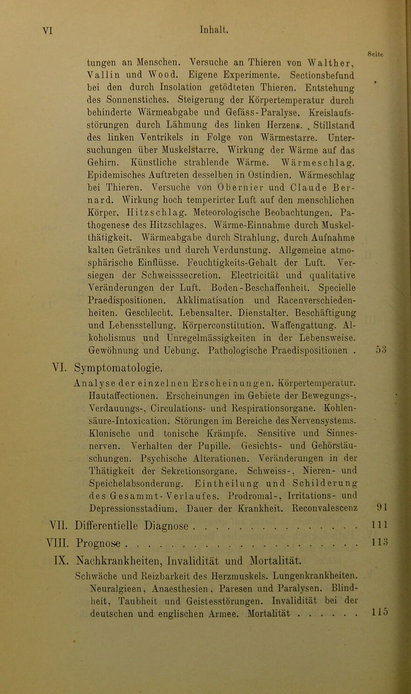 Seite tungen an Menschen. Versuche an Thieren von Walther, Vallin und Wood. Eigene Experimente. Sectionsbefund bei den durch Insolation getödteten Thieren. Entstehung des Sonnenstiches. Steigerung der Körpertemperatur durch behinderte Wärmeabgabe und Gefäss-Paralyse. Kreislaufs- störungen durch Lähmung des linken Herzens. , Stillstand des linken Ventrikels in Folge von Wärmestarre. Unter- suchungen über Muskelstarre. Wirkung der Wärme auf das Gehirn. Künstliche strahlende Wärme. Wärmeschlag. Epidemisches Auftreten desselben in Ostindien. Wärmeschlag bei Thieren. Versuche von Obernier und Claude Ber- nard. Wirkung hoch temperirter Luft auf den menschlichen Körper. Hitzschlag. Meteorologische Beobachtungen. Pa- thogenese des Hitzschlages. Wärme-Einnahme durch Muskel- thätigkeit. Wärmeabgabe durch Strahlung, durch Aufnahme kalten Getränkes und durch Verdunstung. Allgemeine atmo- sphärische Einflüsse. Feuchtigkeits-Gehalt der Luft. Ver- siegen der Schweisssecretion. Electricität und qualitative Veränderungen der Luft. Boden-Beschaffenheit. Specielle Praedispositionen. Akklimatisation und RacenVerschieden- heiten. Geschlecht. Lebensalter. Dienstalter. Beschäftigung und Lebensstellung. Körperconstitution. Waffengattung. Al- koholismus und Unregelmässigkeiten in der Lebensweise. Gewöhnung und Uebung-. Pathologische Praedispositionen . 53 VI. Symptomatologie. Analyse der einzelnen Erscheinungen. Körpertemperatur. Hautaffectionen. Erscheinungen im Gebiete der Bewegungs-, Verdauungs-, Circulations- und Respirationsorgane. Kohlen- säure-Intoxication. Störungen im Bereiche des Nervensystems. Klonische und tonische Krämpfe. Sensitive und Sinnes- nerven. Verhalten der Pupille. Gesichts- und Gehörstäu- schungen. Psychische Alterationen. Veränderungen in der Thätigkeit der Sekretionsorgane. Schweiss-, Nieren- und Speichelabsonderung. Eintheilung und Schilderung des Gesammt- Verlaufes. Prodromal-, Irritations- und Depressionsstadium. Dauer der Krankheit. Reconvalescenz 91 VII. Differentielle Diagnose 111 VIII. Prognose IX. Nachkrankheiten, Invalidität und Mortalität. Schwäche und Reizbarkeit des Herzmuskels. Lungenkrankheiten. Neuralgieen, Anaesthesien. Paresen und Paralysen. Blind- heit, Taubheit und Geistesstörungen. Invalidität bei der deutschen und englischen Armee. Mortalität