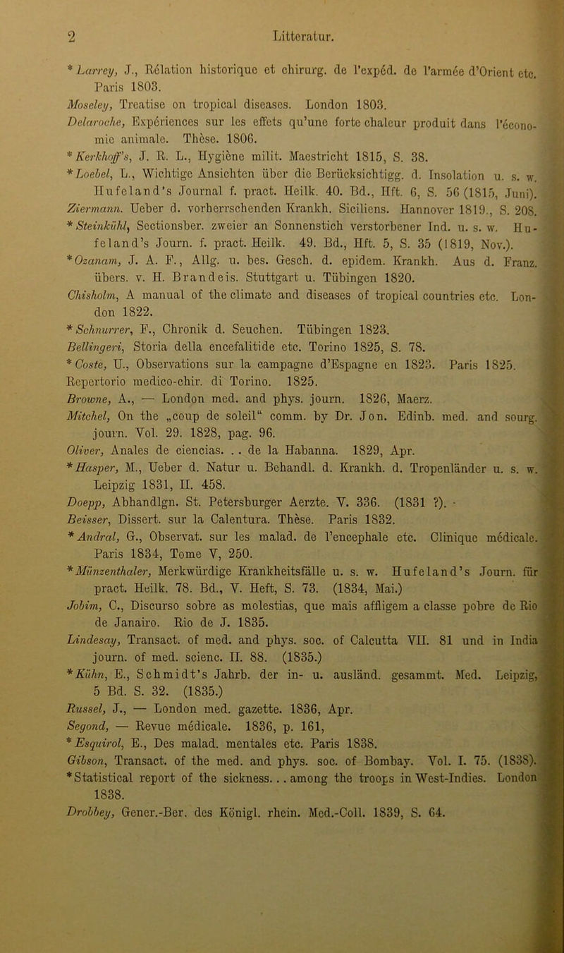 * Larrey, J., Relation historique et Chirurg, de Texped. de l’armee d’Orient etc. Paris 1803. Moseley, Trcatise on tropical diseases. London 1803. Delaroche, Expcriences sur les effets qu’unc forte chaleur produit dains l’econo- mic animale. These. 1806. * Kerkhoff’s, J. R. L., Hygiene milit. Maastricht 1815, S. 38. *Loebel, L., Wichtige Ansichten über die Bcrücksichtigg. d. Insolation u. s. w. Hufeland’s Journal f. pract. Heilk. 40. Bd., Ilft. 6, S. 56(1815, Juni). Ziermann. Ueber d. vorherrschenden Krankh. Siciliens. Hannover 1819., S. 208. *Steinkiihl, Sectionsber. zweier an Sonnenstich verstorbener Ind. u. s. w. Hu- feland’s Journ. f. pract. Heilk. 49. Bd., Hft. 5, S. 35 (1819, Nov.). *Ozanam, J. A. F., Allg. u. bes. Gesch. d. epidem. Krankh. Aus d. Franz. übers, v. H. Brand eis. Stuttgart u. Tübingen 1820. Ghisholm, A manuaL of the climatc and diseases of tropical countries etc. Lon- don 1822. * Schnurren, F., Chronik d. Seuchen. Tübingen 1823. Bellingeri, Storia della encefalitide etc. Torino 1825, S. 78. * Coste, U., Obscrvations sur la Campagne d’Espagne en 1823. Paris 1825. Repertorio medico-chir. di Torino. 1825. Browne, A., — London med. and phys. journ. 1826, Maerz. Mitchel, On the „coup de soleil“ comm. by Dr. Jon. Edinb. med. and sourg. journ. Yol. 29. 1828, pag. 96. Oliver, Anales de ciencias. . . de la Habanna. 1829, Apr. * Hasper, M., Ueber d. Natur u. Behandl. d. Krankh. d. Tropenländcr u. s. w. Leipzig 1831, II. 458. Doepp, Abhandlgn. St. Petersburger Aerzte. Y. 336. (1831 ?). • Beisser, Dissert. sur la Calentura. These. Paris 1832. * Anclral, G., Observat. sur les malad, de l’encephale etc. Cliniquc medicale. Paris 1834, Tome V, 250. *Münzenthaler, Merkwürdige Krankheitsfälle u. s. w. Hufeland’s Journ. für pract. Heilk. 78. Bd., Y. Heft, S. 73. (1834, Mai.) Jobim, C., Discurso sobre as molestias, que mais affligem a classe pobre de Rio de Janairo. Rio de J. 1835. Lindesay, Transact. of med. and phys. soc. of Calcutta YII. 81 und in India journ. of med. scienc. II. 88. (1835.) * Kühn, E., Schmidt’s Jahrb. der in- u. ausländ, gesammt. Med. Leipzig, 5 Bd. S. 32. (1835.) Rüssel, J., — London med. gazette. 1836, Apr. Seyond, — Revue medicale. 1836, p. 161, * Esquirol, E., Des malad, mentales etc. Paris 1838. Gibson, Transact. of the med. and phys. soc. of Bombay. Vol. I. 75. (1838). * Statistical report of the sickness... among the troops in West-Indies. London 1838. Drobbey, Gcner.-Bcr. des König!, rhein. Med.-Coli. 1839, S. 64.