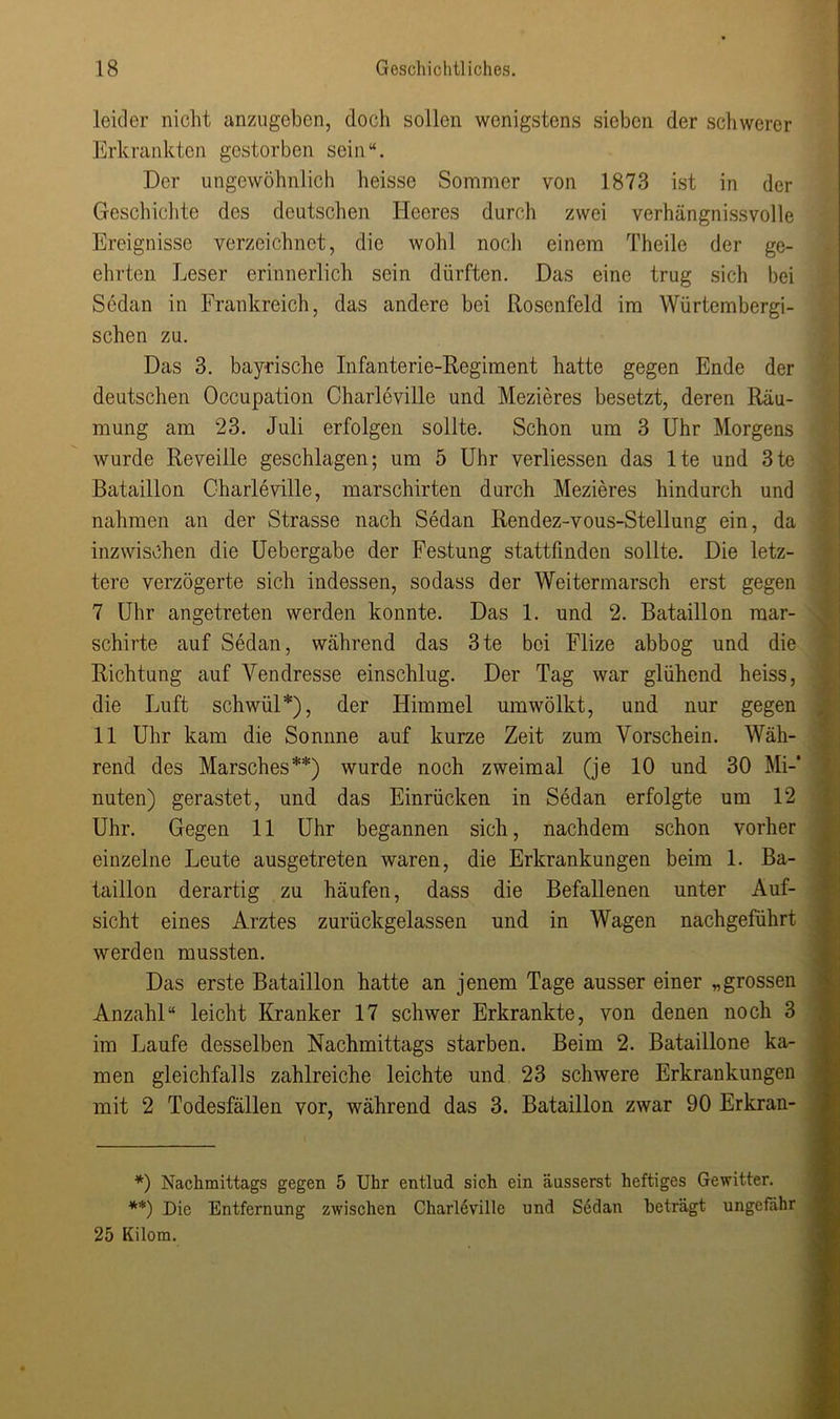 leider nicht anzugeben, doch sollen wenigstens sieben der schwerer Erkrankten gestorben sein“. Der ungewöhnlich heisse Sommer von 1873 ist in der Geschichte des deutschen Heeres durch zwei verhängnissvolle Ereignisse verzeichnet, die wohl noch einem Theile der ge- ehrten Leser erinnerlich sein dürften. Das eine trug sich bei Sedan in Frankreich, das andere bei Rosenfeld im Würtembergi- schen zu. Das 3. bayrische Infanterie-Regiment hatte gegen Ende der deutschen Occupation Charleville und Mezieres besetzt, deren Räu- mung am 23. Juli erfolgen sollte. Schon um 3 Uhr Morgens wurde Reveille geschlagen; um 5 Uhr verliessen das lte und 3te Bataillon Charleville, marschirten durch Mezieres hindurch und nahmen an der Strasse nach Sedan Rendez-vous-Stellung ein, da inzwischen die Uebergabe der Festung stattfinden sollte. Die letz- tere verzögerte sich indessen, sodass der Weitermarsch erst gegen 7 Uhr angetreten werden konnte. Das 1. und 2. Bataillon mar- schirte auf Sedan, während das 3te bei Flize abbog und die Richtung auf Yendresse einschlug. Der Tag war glühend heiss, die Luft schwül*), der Himmel umwölkt, und nur gegen 11 Uhr kam die Sonnne auf kurze Zeit zum Vorschein. Wäh- rend des Marsches**) wurde noch zweimal (je 10 und 30 Mi-* nuten) gerastet, und das Einrücken in Sedan erfolgte um 12 Uhr. Gegen 11 Uhr begannen sich, nachdem schon vorher einzelne Leute ausgetreten waren, die Erkrankungen beim 1. Ba- taillon derartig zu häufen, dass die Befallenen unter Auf- sicht eines Arztes zurückgelassen und in Wagen nachgeführt werden mussten. Das erste Bataillon hatte an jenem Tage ausser einer „grossen Anzahl“ leicht Kranker 17 schwer Erkrankte, von denen noch 3 im Laufe desselben Nachmittags starben. Beim 2. Bataillone ka- men gleichfalls zahlreiche leichte und 23 schwere Erkrankungen mit 2 Todesfällen vor, während das 3. Bataillon zwar 90 Erkran- *) Nachmittags gegen 5 Uhr entlud sich ein äusserst heftiges Gewitter. **) Die Entfernung zwischen Charleville und Sedan beträgt ungefähr 25 Kilom.