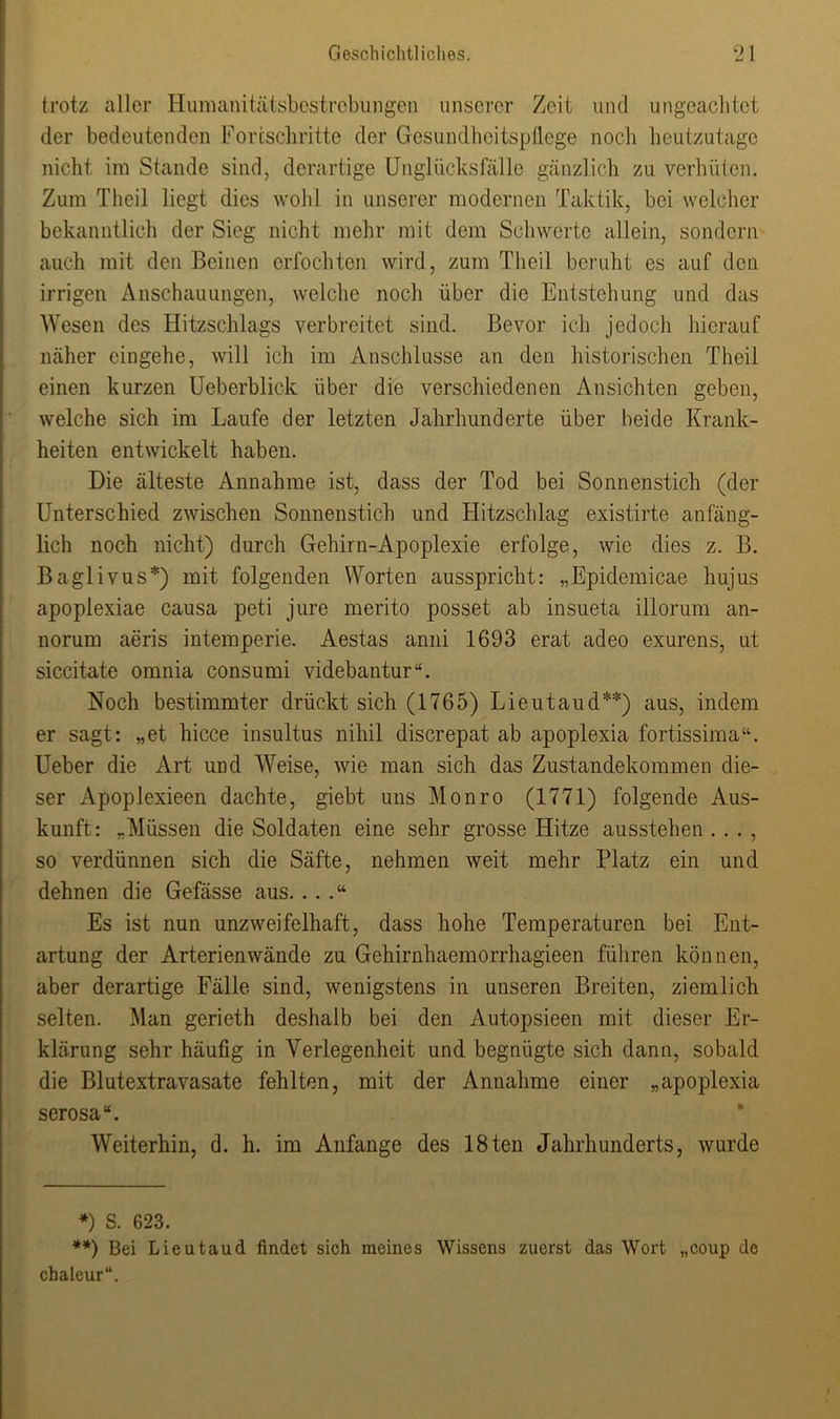 trotz eitler Humanitätsbestrebungen unserer Zeit und ungeachtet der bedeutenden Fortschritte der Gesundheitspflege noch heutzutage nicht im Stande sind, derartige Unglücks fälle gänzlich zu verhüten. Zum Theil liegt dies wohl in unserer modernen Taktik, bei welcher bekanntlich der Sieg nicht mehr mit dem Schwerte allein, sondern auch mit den Beinen erfochten wird, zum Theil beruht es auf den irrigen Anschauungen, welche noch über die Entstehung und das Wesen des Hitzschlags verbreitet sind. Bevor ich jedoch hierauf näher cingehe, will ich im Anschlüsse an den historischen Theil einen kurzen Ueberblick über die verschiedenen Ansichten geben, welche sich im Laufe der letzten Jahrhunderte über beide Krank- heiten entwickelt haben. Die älteste Annahme ist, dass der Tod bei Sonnenstich (der Unterschied zwischen Sonnenstich und Hitzschlag existirte anfäng- lich noch nicht) durch Gehirn-Apoplexie erfolge, wie dies z. B. Baglivus*) mit folgenden Worten ausspricht: „Epidemicae hujus apoplexiae causa peti jure merito posset ab insueta illorum an- norum aeris intemperie. Aestas anni 1693 erat adeo exurens, ut siccitate omnia consumi videbantur“. Noch bestimmter drückt sich (1765) Lieutaud**) aus, indem er sagt: „et hicce insultus nihil discrepat ab apoplexia fortissima“. Ueber die Art und Weise, wie man sich das Zustandekommen die- ser Apoplexieen dachte, giebt uns Monro (1771) folgende Aus- kunft: „Müssen die Soldaten eine sehr grosse Hitze ausstehen . . . , so verdünnen sich die Säfte, nehmen weit mehr Platz ein und dehnen die Gefässe aus....“ Es ist nun unzweifelhaft, dass hohe Temperaturen bei Ent- artung der Arterien wände zu Gehirnhaemorrhagieen führen können, aber derartige Fälle sind, wenigstens in unseren Breiten, ziemlich selten. .Man gerieth deshalb bei den Autopsieen mit dieser Er- klärung sehr häufig in Verlegenheit und begnügte sich dann, sobald die Blutextravasate fehlten, mit der Annahme einer „apoplexia serosa“. Weiterhin, d. h. im Anfänge des 18ten Jahrhunderts, wurde *) S. 623. **) Bei Lieutaud findet sich meines Wissens zuerst das Wort „coup de chaleur“.