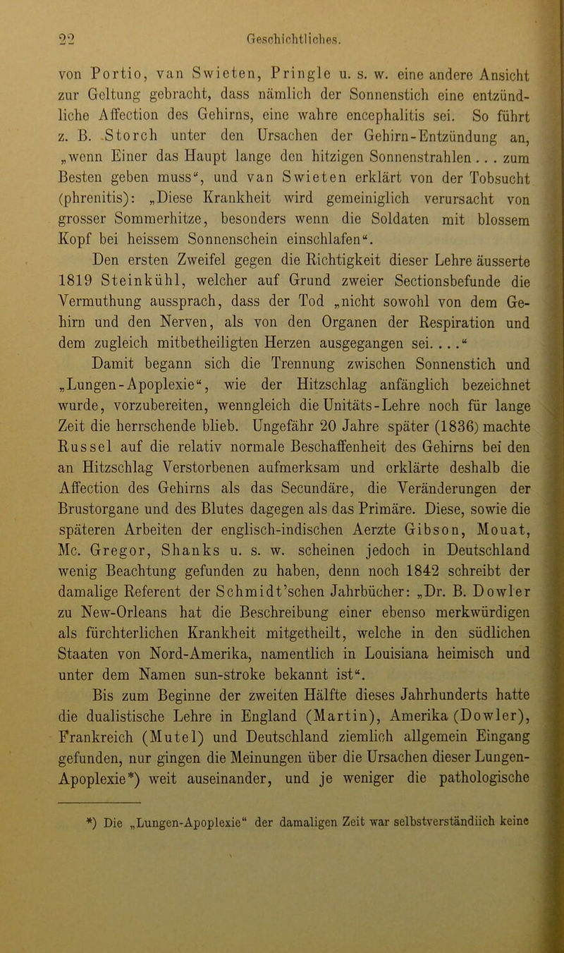 von Portio, van Swieten, Pringle u. s. w. eine andere Ansicht zur Geltung gebracht, dass nämlich der Sonnenstich eine entzünd- liche Affection des Gehirns, eine wahre encephalitis sei. So führt z. B. .Storch unter den Ursachen der Gehirn-Entzündung an, „wenn Einer das Haupt lange den hitzigen Sonnenstrahlen.. . zum Besten geben muss“, und van Swieten erklärt von der Tobsucht (phrenitis): „Diese Krankheit wird gemeiniglich verursacht von grosser Sommerhitze, besonders wenn die Soldaten mit blossem Kopf bei heissem Sonnenschein einschlafen“. Den ersten Zweifel gegen die Richtigkeit dieser Lehre äusserte 1819 Steinkühl, welcher auf Grund zweier Sectionsbefunde die Yermuthung aussprach, dass der Tod „nicht sowohl von dem Ge- hirn und den Nerven, als von den Organen der Respiration und dem zugleich mitbetheiligten Herzen ausgegangen sei. .. Damit begann sich die Trennung zwischen Sonnenstich und „Lungen-Apoplexie“, wie der Hitzschlag anfänglich bezeichnet wurde, vorzubereiten, wenngleich die Unitäts-Lehre noch für lange Zeit die herrschende blieb. Ungefähr 20 Jahre später (1836) machte Rüssel auf die relativ normale Beschaffenheit des Gehirns bei den an Hitzschlag Verstorbenen aufmerksam und erklärte deshalb die Affection des Gehirns als das Secundäre, die Veränderungen der Brustorgane und des Blutes dagegen als das Primäre. Diese, sowie die späteren Arbeiten der englisch-indischen Aerzte Gibson, Mouat, Mc. Gregor, Shanks u. s. w. scheinen jedoch in Deutschland wenig Beachtung gefunden zu haben, denn noch 1842 schreibt der damalige Referent der Schmidt’schen Jahrbücher: „Dr. B. Dowler zu New-Orleans hat die Beschreibung einer ebenso merkwürdigen als fürchterlichen Krankheit mitgetheilt, welche in den südlichen Staaten von Nord-Amerika, namentlich in Louisiana heimisch und unter dem Namen sun-stroke bekannt ist“. Bis zum Beginne der zweiten Hälfte dieses Jahrhunderts hatte die dualistische Lehre in England (Martin), Amerika (Dowler), Frankreich (Mutei) und Deutschland ziemlich allgemein Eingang gefunden, nur gingen die Meinungen über die Ursachen dieser Lungen- Apoplexie*) weit auseinander, und je weniger die pathologische *) Die „Lungen-Apoplexie“ der damaligen Zeit war selbstverständlich keine