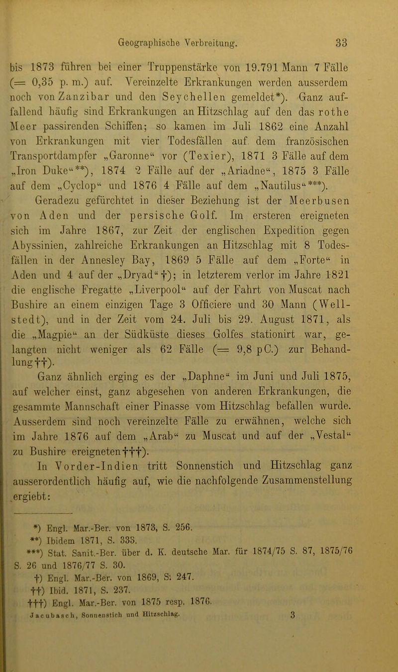 bis 1873 führen bei einer Truppenstärke von 19.791 Mann 7 Fälle (= 0,35 p. ra.) auf. Vereinzelte Erkrankungen werden ausserdem noch von Zanzibar und den Seychellen gemeldet*). Ganz auf- fallend häufig sind Erkrankungen an Hitzschlag auf den das rothe Meer passirenden Schilfen; so kamen im Juli 1862 eine Anzahl von Erkrankungen mit vier Todesfällen auf. dem französischen Transportdampfer „Garonne“ vor (Texier), 1871 3 Fälle auf dem „Iron Duke“**), 1874 2 Fälle auf der „Ariadne“, 1875 3 Fälle auf dem „Cyclop“ und 1876 4 Fälle auf dem „Nautilus“***). Geradezu gefürchtet in dieser Beziehung ist der Meerbusen von Aden und der persische Golf. Im ersteren ereigneten sich im Jahre 1867, zur Zeit der englischen Expedition gegen Abyssinien, zahlreiche Erkrankungen an Hitzschlag mit 8 Todes- fällen in der Annesley Bay, 1869 5 Fälle auf dem „Forte“ in Aden und 4 auf der ,,Dryad“f); in letzterem verlor im Jahre 1821 die englische Fregatte „Liverpool“ auf der Fahrt von Muscat nach Bushire an einem einzigen Tage 3 Officiere und 30 Mann (Well- stedt), und in der Zeit vom 24. Juli bis 29. August 1871, als die „Magpie“ an der Südküste dieses Golfes stationirt war, ge- langten nicht weniger als 62 Fälle (= 9,8 pC.) zur Behand- lung ff). Ganz ähnlich erging es der „Daphne“ im Juni und Juli 1875, auf welcher einst, ganz abgesehen von anderen Erkrankungen, die gesammte Mannschaft einer Pinasse vom Hitzschlag befallen wurde. Ausserdem sind noch vereinzelte Fälle zu erwähnen, welche sich im Jahre 1876 auf dem „Arab“ zu Muscat und auf der „Vestal“ zu Bushire ereignetenfff). In Vor der-In dien tritt Sonnenstich und Hitzschlag ganz ausserordentlich häufig auf, wie die nachfolgende Zusammenstellung ,ergiebt: *) Engl. Mar.-Ber. von 1873, S. 256. **) Ibidem 1871, S. 333. ***) Stat. Sanit.-Ber. über d. K. deutsche Mar. für 1874/75 S. 87, 1875/76 S. 26 und 1876/77 S. 30. f) Engl. Mar.-Ber. von 1869, Si 247. ff) Ibid. 1871, S. 237. ttt) Engl. Mar.-Ber. von 1875 resp. 1876. Jacubasch, Sonnenstich und Hitzschlag. 3