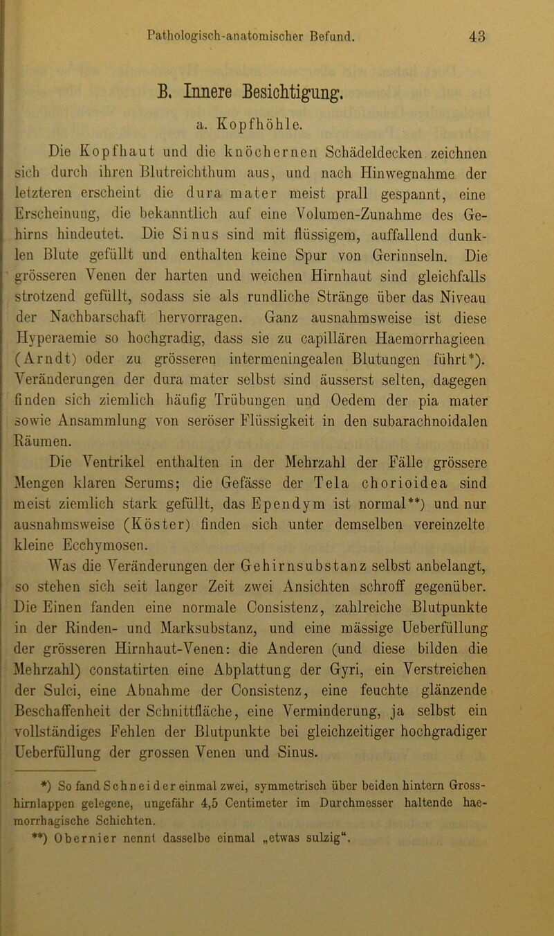 B, Innere Besichtigung’. a. Kopfhöhle. Die Kopfhaut und die knöchernen Schädeldecken zeichnen sich durch ihren Blutreichthum aus, und nach Hinwegnahme der letzteren erscheint die dura mater meist prall gespannt, eine Erscheinung, die bekanntlich auf eine Volumen-Zunahme des Ge- hirns hindeutet. Die Sinus sind mit flüssigem, auffallend dunk- len Blute gefüllt und enthalten keine Spur von Gerinnseln. Die grösseren Venen der harten und weichen Hirnhaut sind gleichfalls strotzend gefüllt, sodass sie als rundliche Stränge über das Niveau der Nachbarschaft hervorragen. Ganz ausnahmsweise ist diese Hyperaemie so hochgradig, dass sie zu capillären Haemorrhagieen (Arndt) oder zu grösseren intermeningealen Blutungen führt*). Veränderungen der dura mater selbst sind äusserst selten, dagegen finden sich ziemlich häufig Trübungen und Oedem der pia mater sowie Ansammlung von seröser Flüssigkeit in den subarachnoidalen Räumen. Die Ventrikel enthalten in der Mehrzahl der Fälle grössere Mengen klaren Serums; die Gefässe der Tela chorioidea sind meist ziemlich stark gefüllt, das Ependym ist normal**) und nur ausnahmsweise (Köster) finden sich unter demselben vereinzelte kleine Ecchymosen. Was die Veränderungen der Gehirnsubstanz selbst anbelangt, so stehen sich seit langer Zeit zwei Ansichten schroff gegenüber. Die Einen fanden eine normale Consistenz, zahlreiche Blutpunkte in der Rinden- und Marksubstanz, und eine mässige Ueberfüllung der grösseren Hirnhaut-Venen: die Anderen (und diese bilden die Mehrzahl) constatirten eine Abplattung der Gyri, ein Verstreichen der Sulci, eine Abnahme der Consistenz, eine feuchte glänzende Beschaffenheit der Schnittfläche, eine Verminderung, ja selbst ein vollständiges Fehlen der Blutpunkte bei gleichzeitiger hochgradiger Ueberfüllung der grossen Venen und Sinus. *) So fand Schnei der einmal zwei, symmetrisch über beiden hintern Gross- hirnlappen gelegene, ungefähr 4,5 Centimeter im Durchmesser haltende hae- morrhagische Schichten. **) Obernier nennt dasselbe einmal „etwas sulzig“.