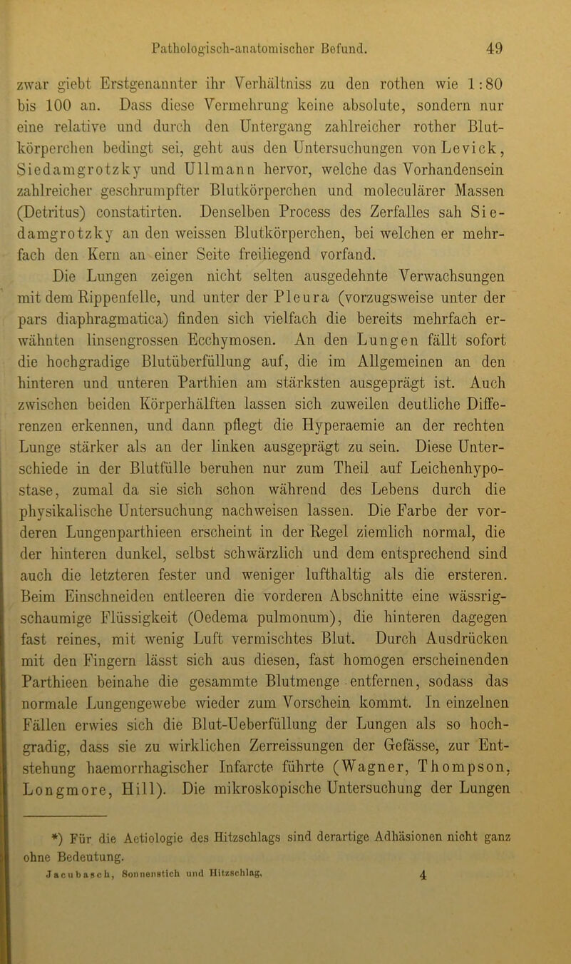 zwar giebt Erstgenannter ihr Verhältniss zu den rothen wie 1:80 bis 100 an. Dass diese Vermehrung keine absolute, sondern nur eine relative und durch den Untergang zahlreicher rother Blut- körperchen bedingt sei, geht aus den Untersuchungen vonLevick, Siedamgrotzky und Ullmann hervor, welche das Vorhandensein zahlreicher geschrumpfter Blutkörperchen und moleculärer Massen (Detritus) constatirten. Denselben Process des Zerfalles sah Sie- damgrotzky an den weissen Blutkörperchen, bei welchen er mehr- fach den Kern an einer Seite freiliegend yorfand. Die Lungen zeigen nicht selten ausgedehnte Verwachsungen mit dem Rippenfelle, und unter der Pleura (vorzugsweise unter der pars diaphragmatica) finden sich vielfach die bereits mehrfach er- wähnten linsengrossen Ecchymosen. An den Lungen fällt sofort die hochgradige Blutüberfüllung auf, die im Allgemeinen an den hinteren und unteren Parthien am stärksten ausgeprägt ist. Auch zwischen beiden Körperhälften lassen sich zuweilen deutliche Diffe- renzen erkennen, und dann pflegt die Hyperaemie an der rechten Lunge stärker als an der linken ausgeprägt zu sein. Diese Unter- schiede in der Blutfülle beruhen nur zum Theil auf Leichenhypo- stase, zumal da sie sich schon während des Lebens durch die physikalische Untersuchung nachweisen lassen. Die Farbe der vor- deren Lungenparthieen erscheint in der Regel ziemlich normal, die der hinteren dunkel, selbst schwärzlich und dem entsprechend sind auch die letzteren fester und weniger lufthaltig als die ersteren. Beim Einschneiden entleeren die vorderen Abschnitte eine wässrig- schaumige Flüssigkeit (Oedema pulmonum), die hinteren dagegen fast reines, mit wenig Luft vermischtes Blut. Durch Ausdrücken mit den Fingern lässt sich aus diesen, fast homogen erscheinenden Parthieen beinahe die gesammte Blutmenge entfernen, sodass das normale Lungengewebe wieder zum Vorschein kommt, ln einzelnen Fällen erwies sich die Blut-Ueberfüllung der Lungen als so hoch- gradig, dass sie zu wirklichen Zerreissungen der Gefässe, zur Ent- stehung haemorrhagischer Infarcte führte (Wagner, Thompson, Longmore, Hill). Die mikroskopische Untersuchung der Lungen *) Für die Actiologie des Hitzschlags sind derartige Adhäsionen nicht ganz ohne Bedeutung. Jacubasch, Sonnenstich und Hitzschlag, 4