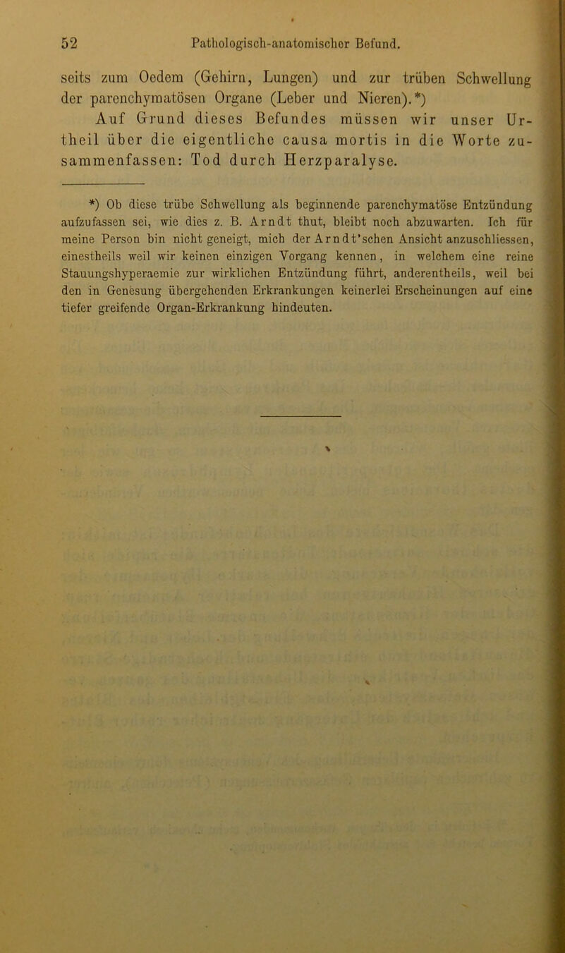 seits zum Oedem (Gehirn, Lungen) und zur trüben Schwellung der parenchymatösen Organe (Leber und Nieren).*) Auf Grund dieses Befundes müssen wir unser Ur- theil über die eigentliche causa mortis in die Worte zu- sammenfassen: Tod durch Herzparalyse. *) Ob diese trübe Schwellung als beginnende parenchymatöse Entzündung aufzufassen sei, wie dies z. B. Arndt thut, bleibt noch abzuwarten. Ich für meine Person bin nicht geneigt, mich der Arndt’schen Ansicht anzuschliessen, einestheils weil wir keinen einzigen Vorgang kennen, in welchem eine reine Stauungshyperaemie zur wirklichen Entzündung führt, anderentheils, weil bei den in Genesung übergehenden Erkrankungen keinerlei Erscheinungen auf eine tiefer greifende Organ-Erkrankung hindeuten.