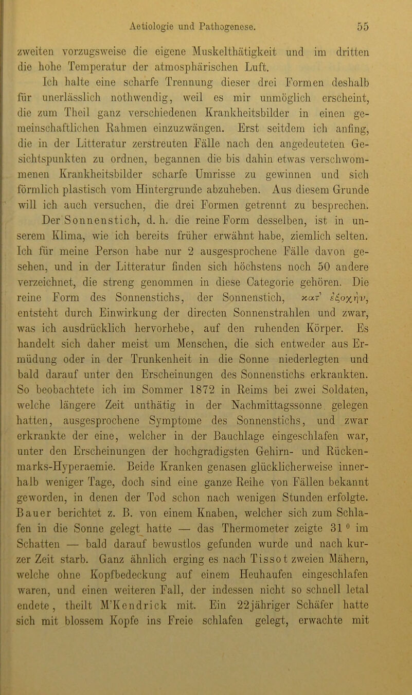 zweiten vorzugsweise die eigene Muskelthätigkeit und im dritten die hohe Temperatur der atmosphärischen Luft. Ich halte eine scharfe Trennung dieser drei Formen deshalb für unerlässlich nothwendig, weil es mir unmöglich erscheint, die zum Theil ganz verschiedenen Krankheitsbilder in einen ge- meinschaftlichen Rahmen einzuzwängen. Erst seitdem ich anfing, die in der Litteratur zerstreuten Fälle nach den angedeuteten Ge- sichtspunkten zu ordnen, begannen die bis dahin etwas verschwom- menen Krankheitsbilder scharfe Umrisse zu gewinnen und sich förmlich plastisch vom Hintergründe abzuheben. Aus diesem Grunde will ich auch versuchen, die drei Formen getrennt zu besprechen. Der Sonnenstich, d. h. die reine Form desselben, ist in un- serem Klima, wie ich bereits früher erwähnt habe, ziemlich selten. Ich für meine Person habe nur 2 ausgesprochene Fälle davon ge- sehen, und in der Litteratur finden sich höchstens noch 50 andere verzeichnet, die streng genommen in diese Categorie gehören. Die reine Form des Sonnenstichs, der Sonnenstich, jcaF rjv, entsteht durch Einwirkung der directen Sonnenstrahlen und zwar, was ich ausdrücklich hervorhebe, auf den ruhenden Körper. Es handelt sich daher meist um Menschen, die sich entweder aus Er- müdung oder in der Trunkenheit in die Sonne niederlegten und bald darauf unter den Erscheinungen des Sonnenstichs erkrankten. So beobachtete ich im Sommer 1872 in Reims bei zwei Soldaten, welche längere Zeit unthätig in der Nachmittagssonne gelegen hatten, ausgesprochene Symptome des Sonnenstichs, und zwar erkrankte der eine, welcher in der Bauchlage eingeschlafen war, unter den Erscheinungen der hochgradigsten Gehirn- und Rücken- marks-Hyperaemie. Beide Kranken genasen glücklicherweise inner- halb weniger Tage, doch sind eine ganze Reihe von Fällen bekannt geworden, in denen der Tod schon nach wenigen Stunden erfolgte. Bauer berichtet z. B. von einem Knaben, welcher sich zum Schla- fen in die Sonne gelegt hatte — das Thermometer zeigte 310 im Schatten — bald darauf bewustlos gefunden wurde und nach kur- zer Zeit starb. Ganz ähnlich erging es nach Tissot zweien Mähern, welche ohne Kopfbedeckung auf einem Heuhaufen eingeschlafen waren, und einen weiteren Fall, der indessen nicht so schnell letal endete, theilt M’Kendrick mit. Ein 22jähriger Schäfer hatte sich mit blossem Kopfe ins Freie schlafen gelegt, erwachte mit