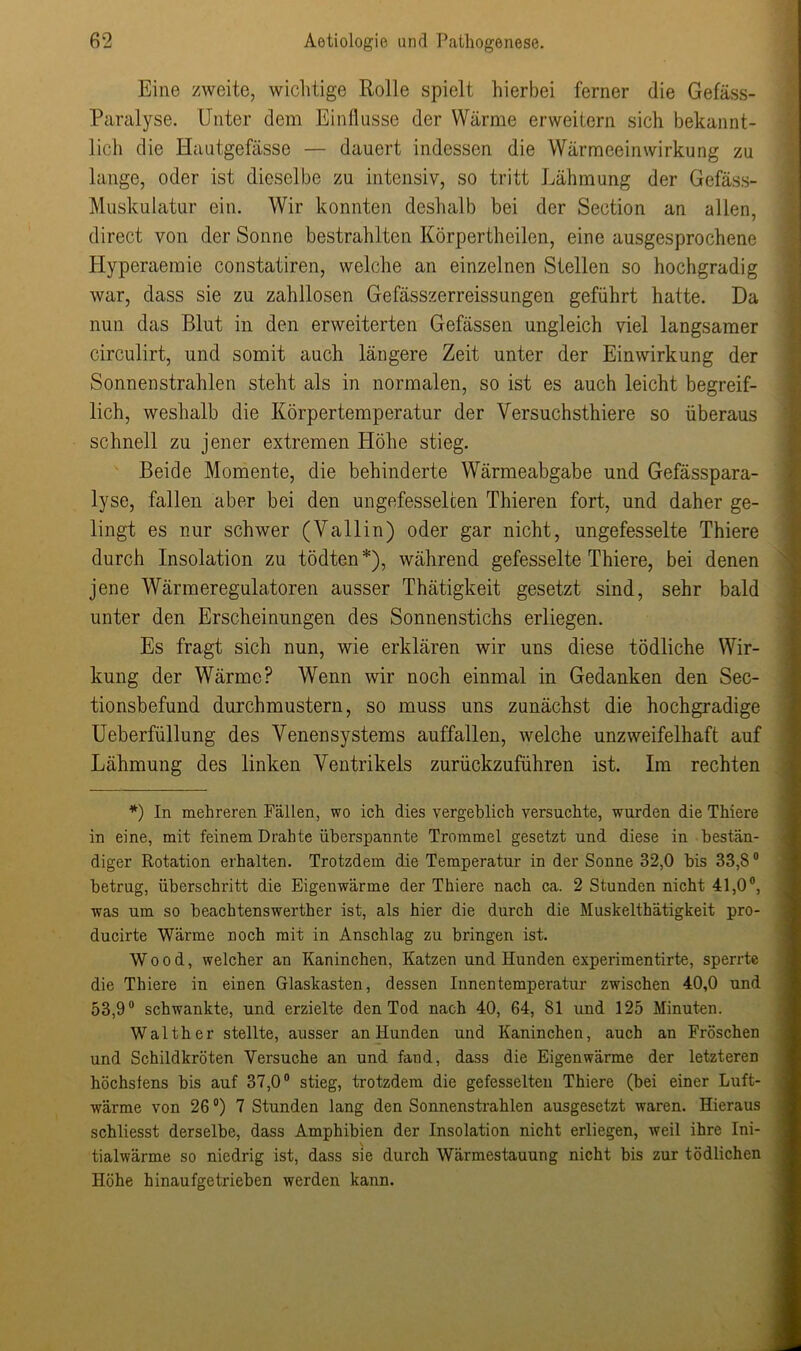 Eine zweite, wichtige Rolle spielt hierbei ferner die Gefäss- Paralyse. Unter dem Einflüsse der Wärme erweitern sich bekannt- lich die Hautgefässe — dauert indessen die Wärmeeinwirkung zu lange, oder ist dieselbe zu intensiv, so tritt Lähmung der Gefäss- Muskulatur ein. Wir konnten deshalb bei der Section an allen, direct von der Sonne bestrahlten Körpertheilen, eine ausgesprochene Hyperaemie constatiren, welche an einzelnen Stellen so hochgradig war, dass sie zu zahllosen Gefässzerreissungen geführt hatte. Da nun das Blut in den erweiterten Gefässen ungleich viel langsamer circulirt, und somit auch längere Zeit unter der Einwirkung der Sonnenstrahlen steht als in normalen, so ist es auch leicht begreif- lich, weshalb die Körpertemperatur der Versuchsthiere so überaus schnell zu jener extremen Höhe stieg. Beide Momente, die behinderte Wärmeabgabe und Gefässpara- lyse, fallen aber bei den ungefesselcen Thieren fort, und daher ge- lingt es nur schwer (Yallin) oder gar nicht, ungefesselte Thiere durch Insolation zu tödten*), während gefesselte Thiere, bei denen jene Wärmeregulatoren ausser Thätigkeit gesetzt sind, sehr bald unter den Erscheinungen des Sonnenstichs erliegen. Es fragt sich nun, wie erklären wir uns diese tödliche Wir- kung der Wärme? Wenn wir noch einmal in Gedanken den Sec- tionsbefund durchmustern, so muss uns zunächst die hochgradige Ueberfüllung des Yenensystems auffallen, welche unzweifelhaft auf Lähmung des linken Ventrikels zurückzuführen ist. Im rechten *) In mehreren Fällen, wo ich dies vergeblich versuchte, wurden die Thiere in eine, mit feinem Drahte überspannte Trommel gesetzt und diese in bestän- diger Rotation erhalten. Trotzdem die Temperatur in der Sonne 32,0 bis 33,80 betrug, überschritt die Eigenwärme der Thiere nach ca. 2 Stunden nicht 41,0°, was um so beachtenswerther ist, als hier die durch die Muskelthätigkeit pro- ducirte Wärme noch mit in Anschlag zu bringen ist. Wood, welcher an Kaninchen, Katzen und Hunden experimentirte, sperrte die Thiere in einen Glaskasten, dessen Innentemperatur zwischen 40,0 und 53,9° schwankte, und erzielte den Tod nach 40, 64, 81 und 125 Minuten. Walther stellte, ausser an Hunden und Kaninchen, auch an Fröschen und Schildkröten Versuche an und fand, dass die Eigenwärme der letzteren höchstens bis auf 37,0° stieg, trotzdem die gefesselten Thiere (bei einer Luft- wärme von 26 °) 7 Stunden lang den Sonnenstrahlen ausgesetzt waren. Hieraus schliesst derselbe, dass Amphibien der Insolation nicht erliegen, weil ihre Ini- tialwärme so niedrig ist, dass sie durch Wärmestauung nicht bis zur tödlichen Höhe hinaufgetrieben werden kann.