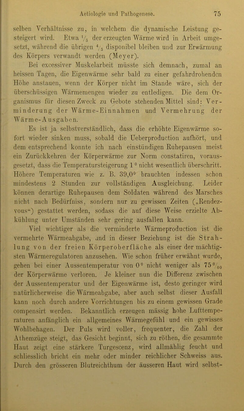 selben Verhältnisse zu, in welchem die dynamische Leistung ge- steigert wird. Etwa V5 der erzeugten Wärme wird in Arbeit umge- setzt, während die übrigen 4/s disponibel bleiben und zur Erwärmung des Körpers verwandt werden (Meyer). Bei excessiver Muskelarbeit müsste sich demnach, zumal an heissen Tagen, die Eigenwärme sehr bald zu einer gefahrdrohenden Höhe anstauen, wenn der Körper nicht im Stande wäre, sich der überschüssigen Wärmemengen wieder zu entledigen. Die dem Or- ganismus für diesen Zweck zu Gebote stehenden Mittel sind: Ver- minderung der Wärme-Einnahmen und Vermehrung der W ärme-Ausgaben. Es ist ja selbstverständlich, dass die erhöhte Eigenwärme so- fort wieder sinken muss, sobald die Ueberproduction aufhört, und dem entsprechend konnte ich nach einstündigen Ruhepausen meist ein Zurückkehren der Körperwärme zur Norm constatircn, voraus- gesetzt, dass die Temperatursteigerung 10 nicht wesentlich überschritt. Höhere Temperaturen wie z. B. 39,0° brauchten indessen schon mindestens 2 Stunden zur vollständigen Ausgleichung. Leider können derartige Ruhepausen dem Soldaten während des Marsches nicht nach Bedürfniss, sondern nur zu gewissen Zeiten („Rendez- vous“) gestattet werden, sodass die auf diese Weise erzielte Ab- kühlung unter Umständen sehr gering ausfallen kann. Viel wichtiger als die verminderte Wärmeproduction ist die vermehrte Wärmeabgabe, and in dieser Beziehung ist die Strah- lung von der freien Körperoberfläche als einer der mächtig- sten Wärmeregulatoren anzusehen. Wie schon früher erwähnt wurde, gehen bei einer Aussentemperatur von 0° nicht weniger als 75 %0 der Körperwärme verloren. Je kleiner nun die Differenz zwischen der Aussentemperatur und der Eigenwärme ist, desto geringer wird natürlicherweise die Wärmeabgabe, aber auch selbst dieser Ausfall kann noch durch andere Vorrichtungen bis zu einem gewissen Grade compensirt werden. Bekanntlich erzeugen massig hohe Lufttempe- raturen anfänglich ein allgemeines Wärmegefühl und ein gewisses Wohlbehagen. Der Puls wird voller, frequenter, die Zahl der Athemzüge steigt, das Gesicht beginnt, sich zu röthen, die gesammte Haut zeigt eine stärkere Turgescenz, wird allmählig feucht und schliesslich bricht ein mehr oder minder reichlicher Schweiss aus. Durch den grösseren Blutreichthum der äusseren Haut wird selbst-