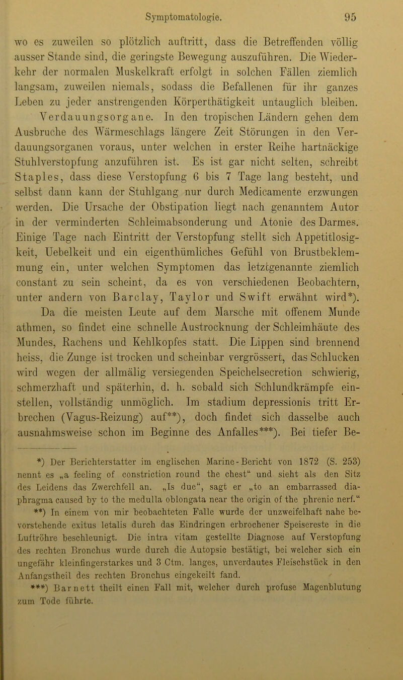 wo es zuweilen so plötzlich auftritt, dass die Betreffenden völlig ausser Stande sind, die geringste Bewegung auszuführen. Die Wieder- kehr der normalen Muskelkraft erfolgt in solchen Fällen ziemlich langsam, zuweilen niemals, sodass die Befallenen für ihr ganzes Leben zu jeder anstrengenden Körperthätigkeit untauglich bleiben. Verdauungsorg ane. In den tropischen Ländern gehen dem Ausbruche des Wärmeschlags längere Zeit Störungen in den Ver- dauungsorganen voraus, unter welchen in erster Reihe hartnäckige Stuhlverstopfung anzuführen ist. Es ist gar nicht selten, schreibt Staples, dass diese Verstopfung 6 bis 7 Tage lang besteht, und selbst daun kann der Stuhlgang nur durch Medicamente erzwungen werden. Die Ursache der Obstipation liegt nach genanntem Autor in der verminderten Schleimabsonderung und Atonie des Darmes. Einige Tage nach Eintritt der Verstopfung stellt sich Appetitlosig- keit, Uebelkeit und ein eigenthümliches Gefühl von Brustbeklem- mung ein, unter welchen Symptomen das letztgenannte ziemlich constant zu sein scheint, da es von verschiedenen Beobachtern, unter andern von Barclay, Taylor und Swift erwähnt wird*). Da die meisten Leute auf dem Marsche mit offenem Munde athmen, so findet eine schnelle Austrocknung der Schleimhäute des Mundes, Rachens und Kehlkopfes statt. Die Lippen sind brennend heiss, die Zunge ist trocken und scheinbar vergrössert, das Schlucken wird wegen der allmälig versiegenden Speichelsecretion schwierig, schmerzhaft und späterhin, d. h. sobald sich Schlundkrämpfe ein- stellen, vollständig unmöglich. Im Stadium depressionis tritt Er- brechen (Vagus-Reizung) auf**), doch findet sich dasselbe auch ausnahmsweise schon im Beginne des Anfalles***). Bei tiefer Be- *) Der Berichterstatter im englischen Marine - Bericht von 1872 (S. 253) nennt es „a feeling of constriction round the ehest“ und sieht als den Sitz des Leidens das Zwerchfell an. „Is due“, sagt er „to an embarrassed dia- phragma caused by to the medulla oblongata near the origin of the phrenic nerf.“ **) In einem von mir beobachteten Falle wurde der unzweifelhaft nahe be- vorstehende exitus letalis durch das Eindringen erbrochener Speisereste in die Luftröhre beschleunigt. Die intra vitam gestellte Diagnose auf Verstopfung des rechten Bronchus wurde durch die Autopsie bestätigt, bei welcher sich ein ungefähr kleinfingerstarkes und 3 Ctm. langes, unverdautes Fleischstück in den Anfangstheil des rechten Bronchus eingekeilt fand. ***) Bar nett theilt einen Fall mit, welcher durch profuse Magenblutung zum Tode führte.