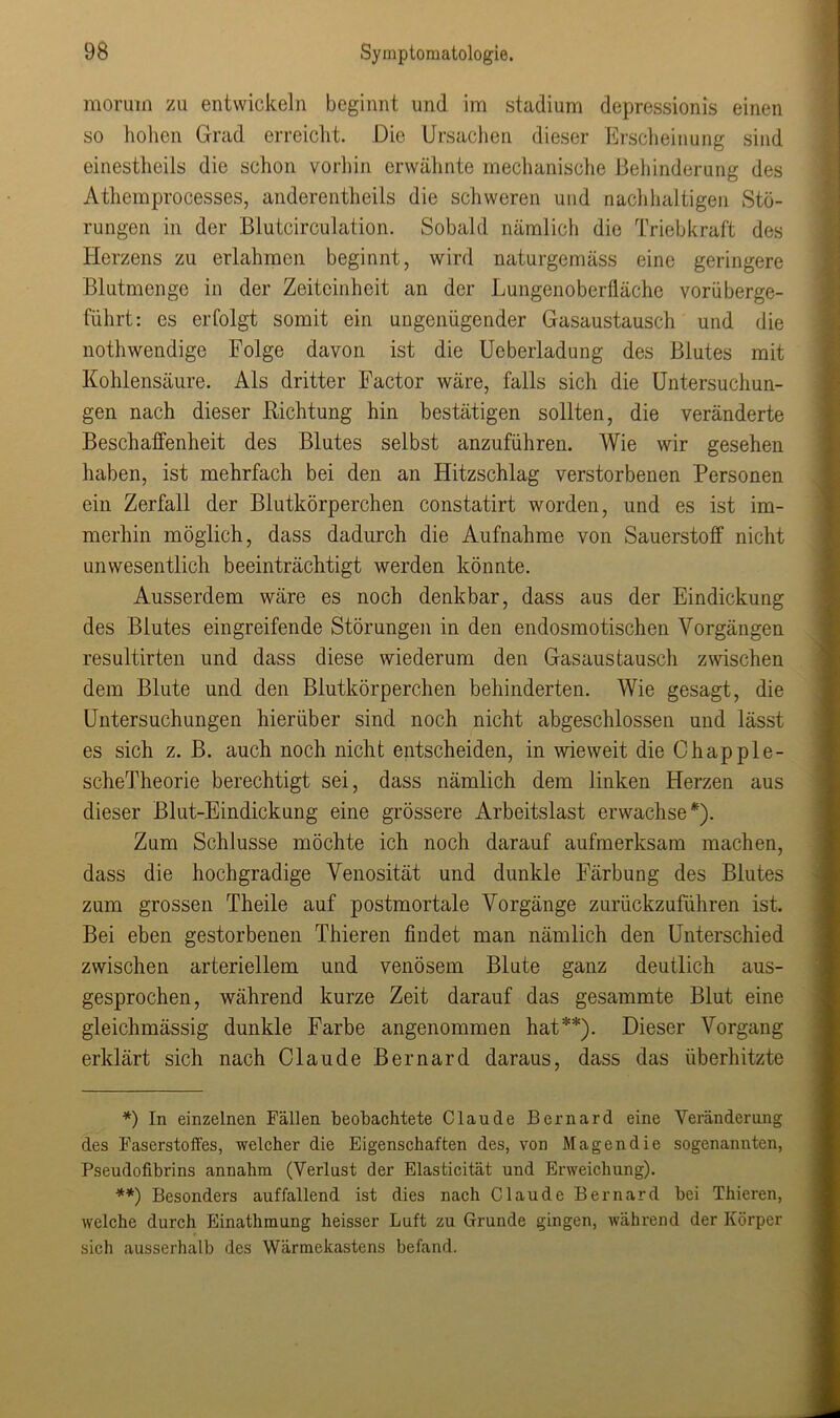 morutn zu entwickeln beginnt und im Stadium depressionis einen so hohen Grad erreicht. Die Ursachen dieser Erscheinung sind einestheils die schon vorhin erwähnte mechanische Behinderung des Athemprocesses, anderentheils die schweren und nachhaltigen Stö- rungen in der Blutcirculation. Sobald nämlich die Triebkraft des Herzens zu erlahmen beginnt, wird naturgemäss eine geringere Blutmenge in der Zeiteinheit an der Lungenoberfläche vorüberge- führt: es erfolgt somit ein ungenügender Gasaustausch und die nothwendige Folge davon ist die Ucberladung des Blutes mit Kohlensäure. Als dritter Factor wäre, falls sich die Untersuchun- gen nach dieser Richtung hin bestätigen sollten, die veränderte Beschaffenheit des Blutes selbst anzuführen. Wie wir gesehen haben, ist mehrfach bei den an Flitzschlag verstorbenen Personen ein Zerfall der Blutkörperchen constatirt worden, und es ist im- merhin möglich, dass dadurch die Aufnahme von Sauerstoff nicht unwesentlich beeinträchtigt werden könnte. Ausserdem wäre es noch denkbar, dass aus der Eindickung des Blutes eingreifende Störungen in den endosmotischen Vorgängen resultirten und dass diese wiederum den Gasaustausch zwischen dem Blute und den Blutkörperchen behinderten. Wie gesagt, die Untersuchungen hierüber sind noch nicht abgeschlossen und lässt es sich z. B. auch noch nicht entscheiden, in wieweit die Chapple- scheTheorie berechtigt sei, dass nämlich dem linken Herzen aus dieser Blut-Eindickung eine grössere Arbeitslast erwachse'). Zum Schlüsse möchte ich noch darauf aufmerksam machen, dass die hochgradige Venosität und dunkle Färbung des Blutes zum grossen Theile auf postmortale Vorgänge zurückzuführen ist. Bei eben gestorbenen Thieren findet man nämlich den Unterschied zwischen arteriellem und venösem Blute ganz deutlich aus- gesprochen, während kurze Zeit darauf das gesammte Blut eine gleichmässig dunkle Farbe angenommen hat*) **). Dieser Vorgang erklärt sich nach Claude Bernard daraus, dass das überhitzte *) In einzelnen Fällen beobachtete Claude Bernard eine Veränderung des Faserstoffes, welcher die Eigenschaften des, von Magen die sogenannten, Pseudofibrins annahm (Verlust der Elasticität und Erweichung). **) Besonders auffallend ist dies nach Claude Bernard bei Thieren, welche durch Einathmung heisser Luft zu Grunde gingen, während der Körper sich ausserhalb des Wärmekastens befand.