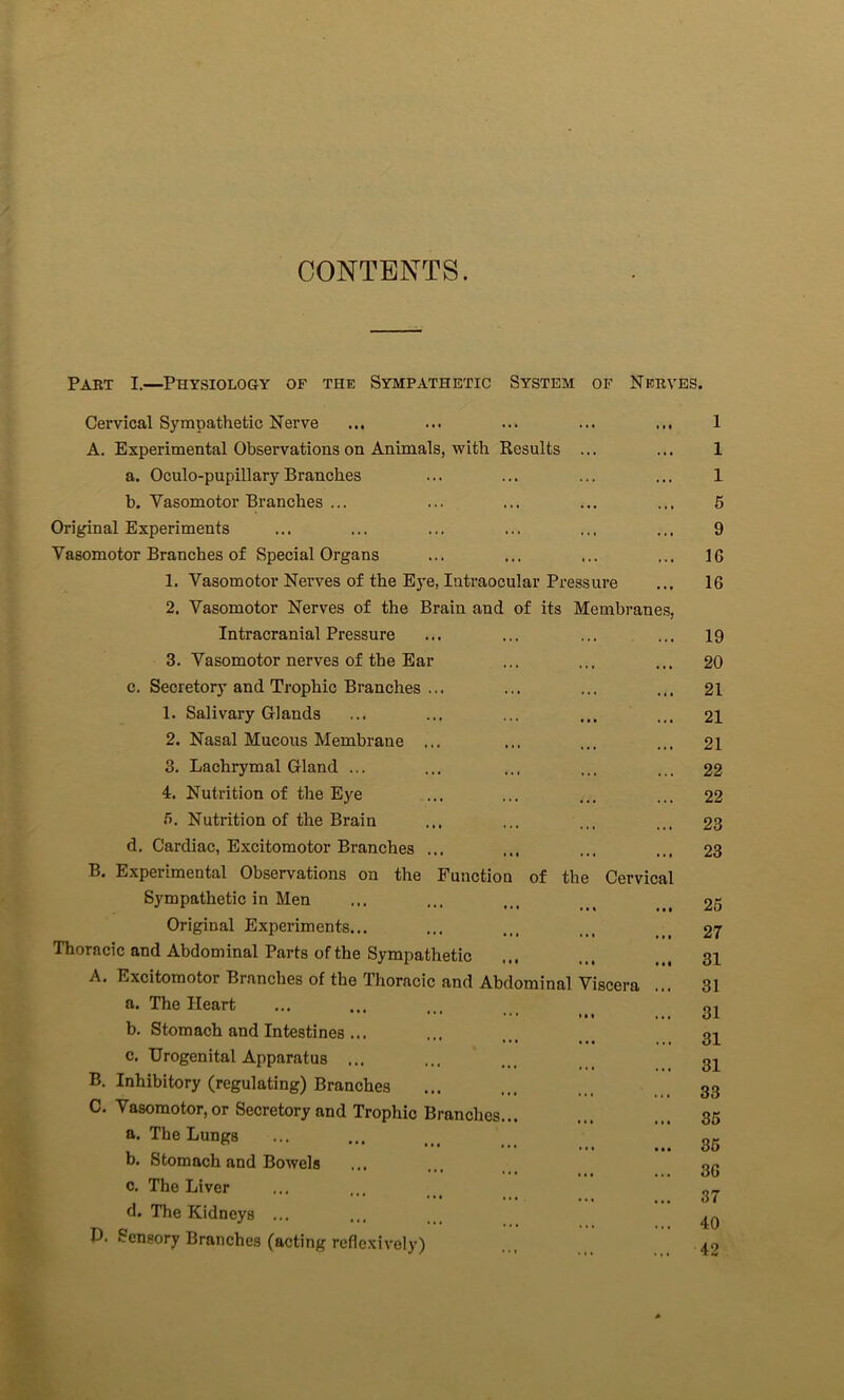 CONTENTS. Part I.—Physiology of the Sympathetic System of Nerves. Cervical Sympathetic Nerve ... ... ... ... ... 1 A. Experimental Observations on Animals, with Results ... ... 1 a. Oculo-pupillaryBranches ... ... ... ... 1 b. Vasomotor Branches ... ... ... ... ... 5 Original Experiments ... ... ... ... ... ... 9 Vasomotor Branches of Special Organs ... ... ... ... 16 1. Vasomotor Nerves of the Eye, Intraocular Pressure ... 16 2. Vasomotor Nerves of the Brain and of its Membranes, Intracranial Pressure ... ... ... ... 19 3. Vasomotor nerves of the Ear ... ... ... 20 c. Secretory and Trophic Branches ... ... ... ... 21 1. Salivary Glands ... ... ... ... ... 21 2. Nasal Mucous Membraue ... ... ... ... 21 3. Lachrymal Gland ... ... ... ... ... 22 4. Nutrition of the Eye ... ... ... ... 22 f>. Nutrition of the Brain ... ... ... ... 23 d. Cardiac, Excitomotor Branches ... ... ... ... 23 B. Experimental Observations on the Function of the Cervical Sympathetic in Men ... ... ... 25 Original Experiments... ... ... ... 27 Thoracic and Abdominal Parts of the Sympathetic ... ... ... 31 A. Excitomotor Branches of the Thoracic and Abdominal Viscera ... 31 a. The Heart ... ... ... ... 21 b. Stomach and Intestines... ... ... gi c. Urogenital Apparatus ... ... ... 21 B. Inhibitory (regulating) Branches ... ... 33 C. Vasomotor, or Secretory and Trophic Branches... ... ... 35 a. The Lungs ... ... ... 25 b. Stomach and Bowels ... ... 26 c. The Liver ... ... ... 27 d. The Kidneys ... ... P. Sensory Branches (acting reflcxively) 4.9