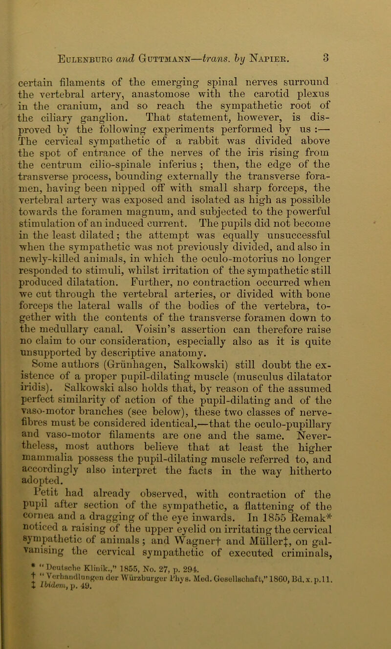 certain filaments of the emerging1 spinal nerves surround the vertebral artery, anastomose with the carotid plexus in the cranium, and so reach the sympathetic root of the ciliary ganglion. That statement, however, is dis- proved by the following experiments performed by us :— The cervical sympathetic of a rabbit was divided above the spot of entrance of the nerves of the iris rising from the centrum cilio-spinale inferius ; then, the edge of the transverse process, bounding externally the transverse fora- men, having been nipped otf with small sharp forceps, the vertebral artery was exposed and isolated as high as possible towards the foramen magnum, and subjected to the powerful stimulation of an induced current. The pupils did not become in the least dilated; the attempt was equally unsuccessful when the sympathetic was not previously divided, and also in newly-killed animals, in which the oculo-motorius no longer responded to stimuli, whilst irritation of the sympathetic still produced dilatation. Further, no contraction occurred when we cut through the vertebral arteries, or divided with bone forceps the lateral walls of the bodies of the vertebra, to- gether with the contents of the transverse foramen down to the medullary canal. Voisin’s assertion can therefore raise no claim to our consideration, especially also as it is quite unsupported by descriptive anatomy. Some authors (Grunhagen, Salkowski) still doubt the ex- istence of a proper pupil-dilating muscle (musculus dilatator iridis). Salkowski also holds that, by reason of the assumed perfect similarity of action of the pupil-dilating and of the vaso-motor branches (see below), these two classes of nerve- fibres must be considered identical,—that the oculo-pupillary and vaso-motor filaments are one and the same. Never- theless, most authors believe that at least the higher mammalia possess the pupil-dilating muscle referred to, and accordingly also interpret the facts in the way hitherto adopted. Petit had already observed, with contraction of the pupil after section of the sympathetic, a flattening of the cornea and a dragging of the eye inwards. In 1855 Remak* noticed a raising of the upper eyelid on irritating the cervical sympathetic of animals ; and Wagnerf and Muller:}:, on gal- vanising the cervical sympathetic of executed criminals, * “ Deutsche Klinik.,” 1855, No. 27, p. 294. t “ Yerhandlnngen dor Wiirzburger Rhys. Med. GcBellschaft,” 18G0, Bd. x. p.ll. X Ibidem, p. 49.
