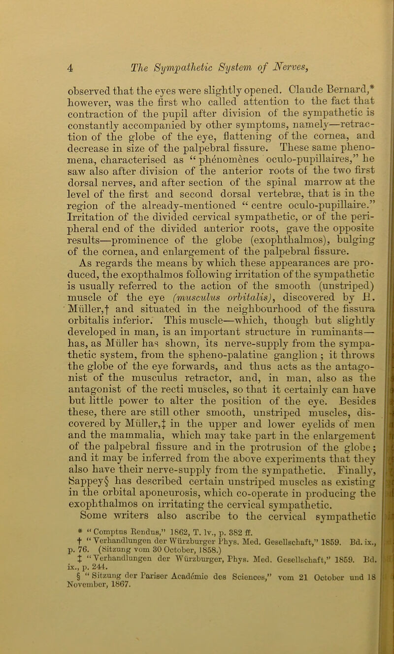 observed that the eyes were slightly opened. Claude Bernard,* however, was the first who called attention to the fact that contraction of the pupil after division of the sympathetic is constantly accompanied by other symptoms, namely—retrac- tion of the globe of the eye, flattening of the cornea, and decrease in size of the palpebral fissure. These same pheno- mena,, characterised as u plienomenes oculo-pupillaires,” he saw also after division of the anterior roots of the two first dorsal nerves, and after section of the spinal marrow at the level of the first and second dorsal vertebrae, that is in the region of the already-mentioned “ centre oculo-pupillaire.” Irritation of the divided cervical sympathetic, or of the peri- pheral end of the divided anterior roots, gave the opposite results—prominence of the globe (exophthalmos), bulging of the cornea, and enlargement of the palpebral fissure. As regards the means by which these appearances are pro- duced, the exopthalmos following irritation of the sympathetic is usually referred to the action of the smooth (unstriped) muscle of the eye (musculus orbitalis), discovered by H. Muller,f and situated in the neighbourhood of the fissura orbitalis inferior. This muscle—which, though but slightly developed in man, is an important structure in ruminants— has, as Midler has shown, its nerve-supply from the sympa- thetic system, from the spheno-palatine ganglion ; it throws the globe of the eye forwards, and thus acts as the antago- nist of the musculus retractor, and, in man, also as the antagonist of the recti muscles, so that it certainly can have but little power to alter the position of the eye. Besides these, there are still other smooth, unstriped muscles, dis- covered by Muller4 in the upper and lower eyelids of men and the mammalia, which may take part in the enlargement of the palpebral fissure and in the protrusion of the globe; and it may be inferred from the above experiments that they also have their nerve-supply from the sympathetic. Finally, Sappey§ has described certain unstriped muscles as existing in the orbital aponeurosis, which co-operate in producing the exophthalmos on irritating the cervical sympathetic. Some writers also ascribe to the cervical sympathetic * “ Comptus RenduB,” 1862, T. lv., p. 382 ff. f “ Verhandlungen der Wurzburger Phys. Med. Gesellschaft,” 1859. Bd. ix., p. 76. (Sitzung vom 30 October, 1858.) X “ Verhandlungen der Wurzburger, Phys. Med. Gesellschaft,” 1859. Bd. ix., p. 244. § “ Sitzung der Parisor Acadcmio des Sciences,” vom 21 October und 18 November, 1867.
