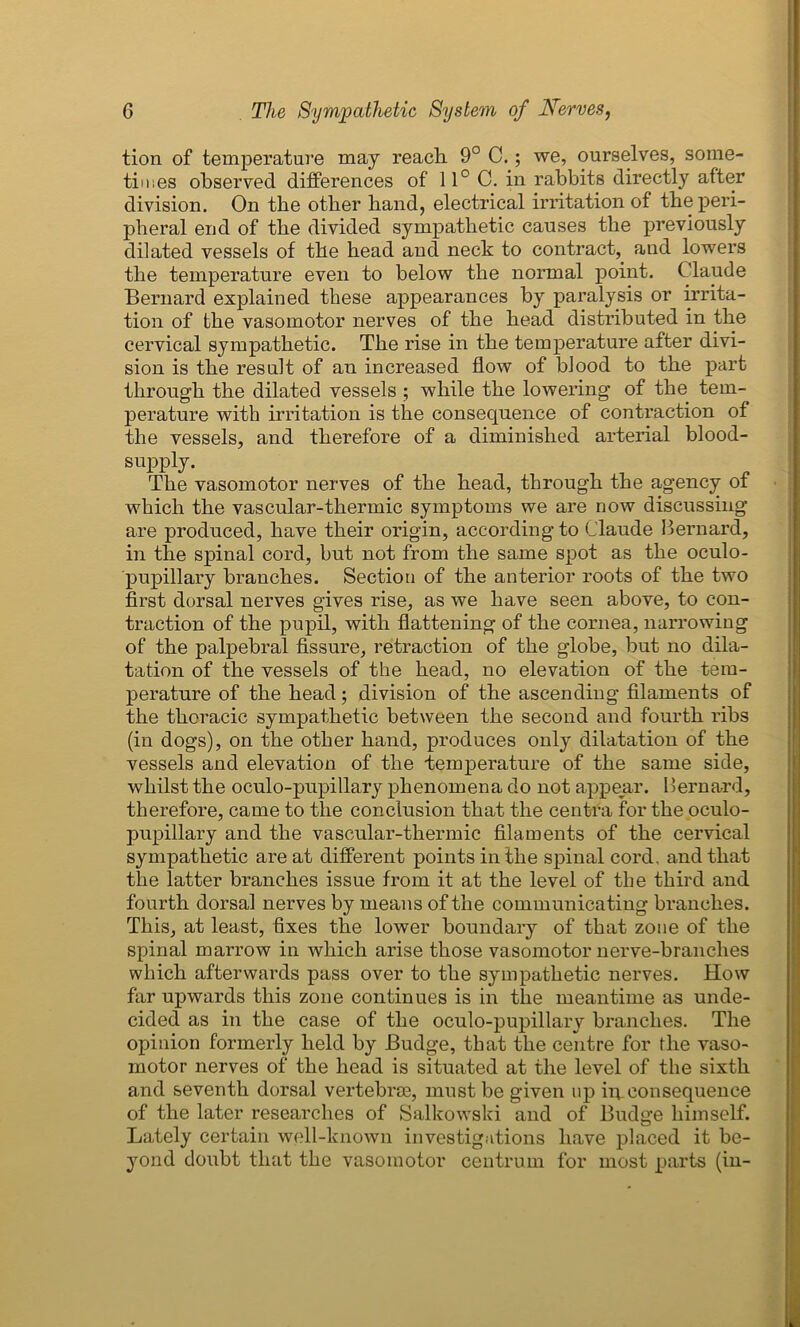 tion of temperature may reach 9° C.; we, ourselves, some- times observed differences of 11° C. in rabbits directly after division. On the other hand, electrical irritation of the peri- pheral end of the divided sympathetic causes the previously dilated vessels of the head and neck to contract, and lowers the temperature even to below the normal point. Claude Bernard explained these appearances by paralysis or irrita- tion of the vasomotor nerves of the head distributed in the cervical sympathetic. The rise in the temperature after divi- sion is the result of an increased flow of blood to the part through the dilated vessels ; while the lowering of the tem- perature with irritation is the consequence of contraction of the vessels, and therefore of a diminished arterial blood- supply. The vasomotor nerves of the head, through the agency of which the vascular-thermic symptoms we are now discussing are produced, have their origin, according to Claude Bernard, in the spinal cord, but not from the same spot as the oculo- pupillary branches. Section of the anterior roots of the two first dorsal nerves gives rise, as we have seen above, to con- traction of the pupil, with flattening of the cornea, narrowing of the palpebral fissure, retraction of the globe, but no dila- tation of the vessels of the head, no elevation of the tem- perature of the head; division of the ascending filaments of the thoracic sympathetic between the second and fourth ribs (in dogs), on the other hand, produces only dilatation of the vessels and elevation of the temperature of the same side, whilst the oculo-pupillary phenomena do not appear. Bernard, therefore, came to the conclusion that the centra for the oculo- pupillary and the vascular-thermic filaments of the cervical sympathetic are at different points in the spinal cord, and that the latter branches issue from it at the level of the third and fourth dorsal nerves by means of the communicating branches. This, at least, fixes the lower boundary of that zone of the spinal marrow in which arise those vasomotor nerve-branches which afterwards pass over to the sympathetic nerves. How far upwards this zone continues is in the meantime as unde- cided as in the case of the oculo-pupillary branches. The opinion formerly held by Budge, that the centre for the vaso- motor nerves of the head is situated at the level of the sixth and seventh dorsal vertebrae, must be given up in. consequence of the later researches of Salkowski and of Budge himself. Lately certain well-known investigations have placed it be- yond doubt that the vasomotor centrum for most parts (in-