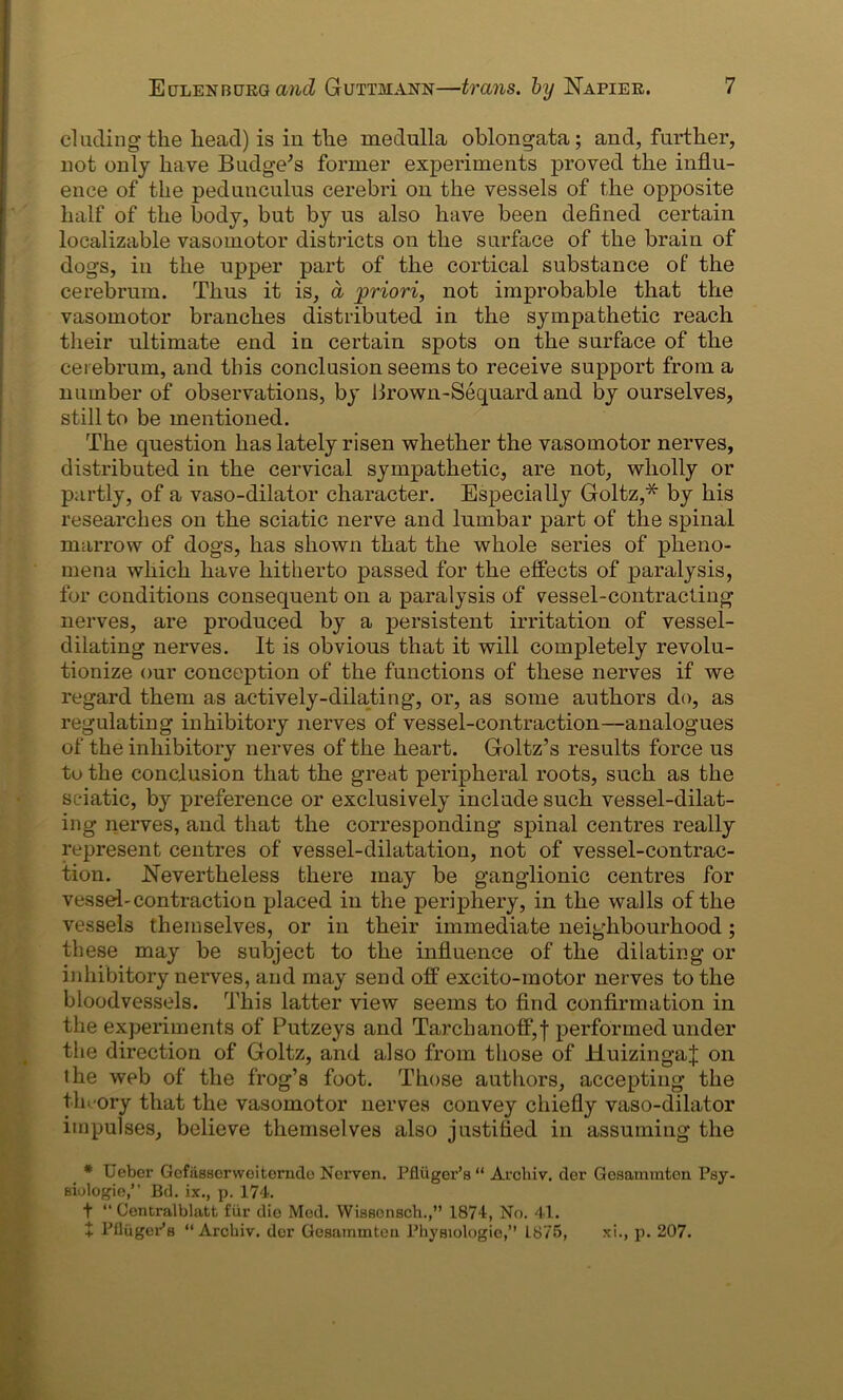 eluding the head) is in tlie medulla oblongata; and, further, not only have Budge's former experiments proved the influ- ence of the pedunculus cerebri on the vessels of the opposite half of the body, but by us also have been defined certain localizable vasomotor districts on the surface of the brain of dogs, in the upper part of the cortical substance of the cerebrum. Thus it is, a priori, not improbable that the vasomotor branches distributed in the sympathetic reach their ultimate end in certain spots on the surface of the cerebrum, and this conclusion seems to receive support from a number of observations, by 1 frown-Sequard and by ourselves, still to be mentioned. The question has lately risen whether the vasomotor nerves, distributed in the cervical sympathetic, are not, wholly or partly, of a vaso-dilator character. Especially Goltz,* by his researches on the sciatic nerve and lumbar part of the spinal marrow of dogs, has shown that the whole series of pheno- mena which have hitherto passed for the effects of paralysis, for conditions consequent on a paralysis of vessel-contracting nerves, are produced by a persistent irritation of vessel- dilating nerves. It is obvious that it will completely revolu- tionize our conception of the functions of these nerves if we regard them as actively-dilating, or, as some authors do, as regulating inhibitory nerves of vessel-contraction—analogues of the inhibitory nerves of the heart. Goltz’s results force us %/ to the conclusion that the great peripheral roots, such as the sciatic, by preference or exclusively include such vessel-dilat- ing nerves, and that the corresponding spinal centres really represent centres of vessel-dilatation, not of vessel-contrac- tion. Nevertheless there may be ganglionic centres for vessel-contraction placed in the periphery, in the walls of the vessels themselves, or in their immediate neighbourhood; these may be subject to the influence of the dilating or inhibitory nerves, and may send off excito-motor nerves to the bloodvessels. This latter view seems to find confirmation in the experiments of Putzeys and Tarchanoff, j performed under the direction of Goltz, and also from those of HuizingaJ on the web of the frog’s foot. Those authors, accepting the theory that the vasomotor nerves convey chiefly vaso-dilator impulses, believe themselves also justified in assuming the * Uebcr Gefasserweiternde Nerven. Pfluger’s “ Arcliiv. der Geaammtcn Psy- Biulogie,” Bd. ix., p. 174. t “ Centralblatt fiir die Med. Wissonsch.,” 1874, No. 41. + PflugePs “Archiv. dor Gesairimten Physiologie,” L875, xi., p. 207.