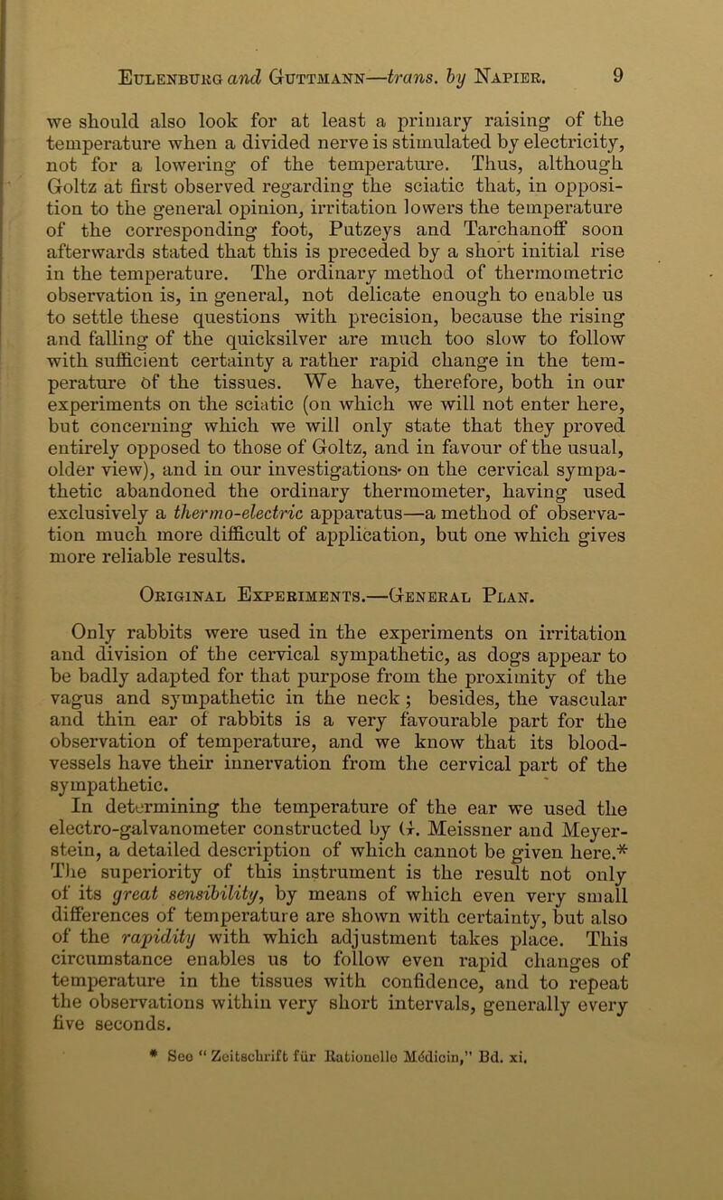 we should also look for at least a primary raising of the temperature when a divided nerve is stimulated by electricity, not for a lowering’ of the temperature. Thus, although Goltz at first observed regarding the sciatic that, in opposi- tion to the general opinion, irritation lowers the temperature of the corresponding foot, Putzeys and Tarchanoff soon afterwards stated that this is preceded by a short initial rise in the temperature. The ordinary method of thermo metric observation is, in general, not delicate enough to enable us to settle these questions with precision, because the rising and falling of the quicksilver are much too slow to follow with sufficient certainty a rather rapid change in the tem- perature of the tissues. We have, therefore, both in our experiments on the sciatic (on which we will not enter here, but concerning which we will only state that they proved entirely opposed to those of Goltz, and in favour of the usual, older view), and in our investigations- on the cervical sympa- thetic abandoned the ordinary thermometer, having used exclusively a thermo-electric apparatus—a method of observa- tion much more difficult of application, but one which gives more reliable results. Original Experiments.—General Plan. Only rabbits were used in the experiments on irritation and division of the cervical sympathetic, as dogs appear to be badly adapted for that purpose from the proximity of the vagus and sympathetic in the neck ; besides, the vascular and thin ear of rabbits is a very favourable part for the observation of temperature, and we know that its blood- vessels have their innervation from the cervical part of the sympathetic. In determining the temperature of the ear we used the electro-galvanometer constructed by G. Meissner and Meyer- stein, a detailed description of which cannot be given here.* The superiority of this instrument is the result not only of its great sensibility, by means of which even very small differences of temperature are shown with certainty, but also of the rapidity with which adjustment takes place. This circumstance enables us to follow even rapid changes of temperature in the tissues with confidence, and to repeat the observations within very short intervals, generally every five seconds. * Seo “ Zeitscbiift fur llatioucllo M&licin,” Bd. xi.