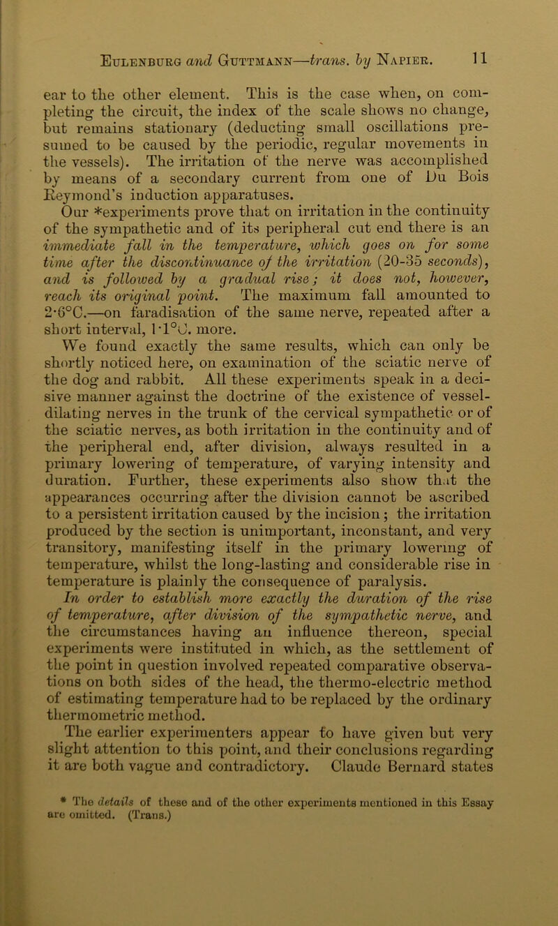 ear to tlie other element. This is the case when, on com- pleting the circuit, the index of the scale shows no change, but remains stationary (deducting small oscillations pre- sumed to be caused by the periodic, regular movements in the vessels). The irritation of the nerve was accomplished by means of a secondary current from one of Du Bois Beymond’s induction apparatuses. Oar *experiments prove that on irritation in the continuity of the sympathetic and of its peripheral cut end there is an immediate fall in the temperature, which goes on for some time after the discontinuance of the irritation (20-35 seconds), and is followed by a gradual rise; it does not, however, reach its original point. The maximum fall amounted to 2-6°C.—on faradisation of the same nerve, repeated after a short interval, 1T°0. more. We found exactly the same results, which can only be shortly noticed here, on examination of the sciatic nerve of the dog and rabbit. All these experiments speak in a deci- sive manner against the doctrine of the existence of vessel- dilating nerves in the trunk of the cervical sympathetic- or of the sciatic nerves, as both irritation in the continuity and of the peripheral end, after division, always resulted in a primary lowering of temperature, of varying intensity and duration. Further, these experiments also show that the appearances occurring after the division cannot be ascribed to a persistent irritation caused by the incision; the irritation produced by the section is unimportant, inconstant, and very transitory, manifesting itself in the primary lowering of temperature, whilst the long-lasting and considerable rise in temperature is plainly the consequence of paralysis. In order to establish more exactly the duration of the rise of temperature, after division of the sympathetic nerve, and the circumstances having an influence thereon, special experiments were instituted in which, as the settlement of the point in question involved repeated comparative observa- tions on both sides of the head, the thermo-electric method of estimating temperature had to be replaced by the ordinary thermometric method. The earlier experimenters appear to have given but very slight attention to this point, and their conclusions regarding it are both vague and contradictory. Claude Bernard states * The details of these and of the other experiments mentioned in this Essay are omitted. (Trans.)