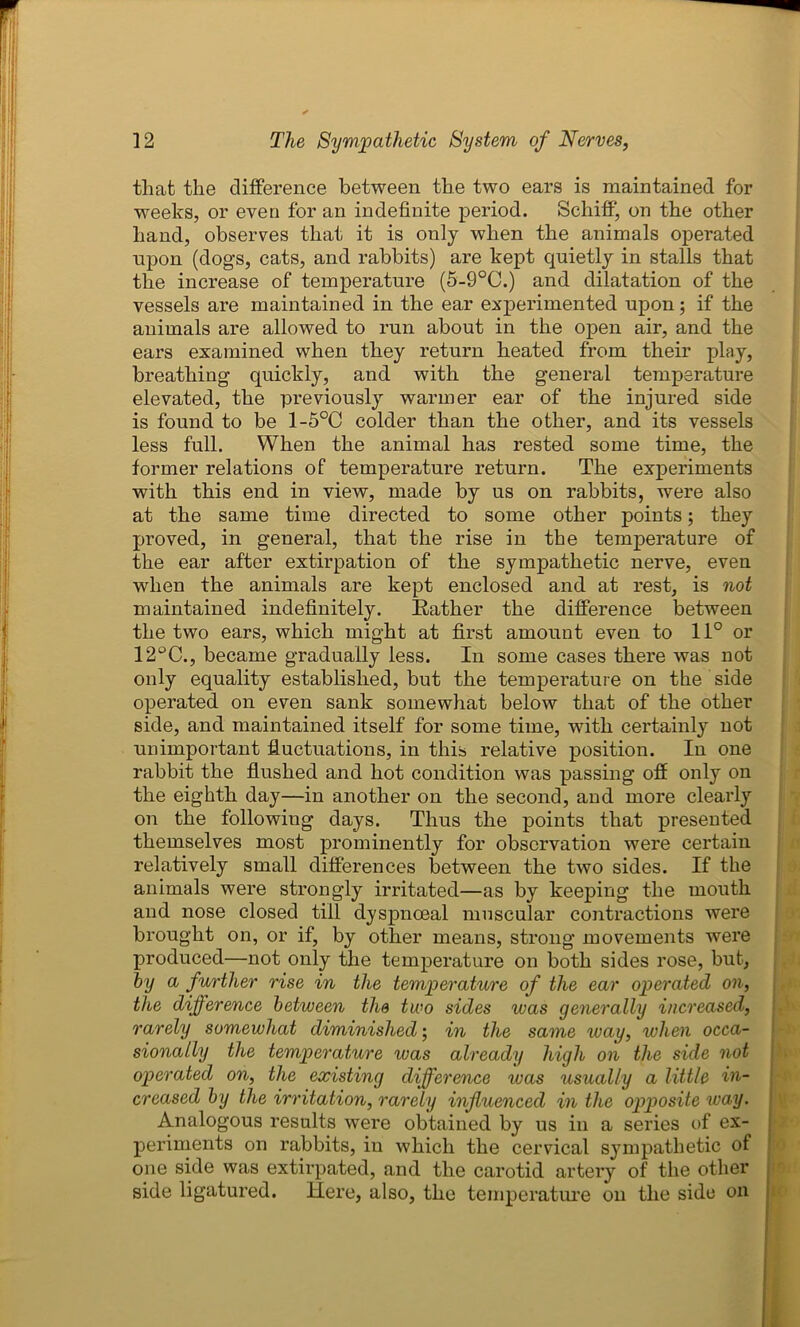 that the difference between the two ears is maintained for weeks, or even for an indefinite period. Schiff, on the other hand, observes that it is only when the animals operated upon (dogs, cats, and rabbits) are kept quietly in stalls that the increase of temperature (5-9°C.) and dilatation of the vessels are maintained in the ear experimented upon; if the animals are allowed to run about in the open air, and the ears examined when they return heated from their play, breathing quickly, and with the general temperature elevated, the previously warmer ear of the injured side is found to be 1-5°C colder than the other, and its vessels less full. When the animal has rested some time, the former relations of temperature return. The experiments with this end in view, made by us on rabbits, were also at the same time directed to some other points; they proved, in general, that the rise in the temperature of the ear after extirpation of the sympathetic nerve, even when the animals are kept enclosed and at rest, is not maintained indefinitely. Rather the difference between the two ears, which might at first amount even to 11° or 12°C., became gradually less. In some cases there was not only equality established, but the temperature on the side operated on even sank somewhat below that of the other side, and maintained itself for some time, with certainly not unimportant fluctuations, in this relative position. In one rabbit the flushed and hot condition was passing off only on the eighth day—in another on the second, and more clearly on the following days. Thus the points that presented themselves most prominently for observation were certain relatively small differences between the two sides. If the animals were strongly irritated—as by keeping the mouth and nose closed till dyspnoeal muscular contractions were brought on, or if, by other means, strong movements were produced—not only the temperature on both sides rose, but, by a further rise in the temperature of the ear operated on, the difference between the two sides was generally increased, rarely somewhat diminished; in the same way, when occa- sionally the temperature was already high on the side not operated on, the existing difference was usually a little in- creased by the irritation, rarely influenced in the opposite way. Analogous results were obtained by us in a series of ex- periments on rabbits, in which the cervical sympathetic of one side was extirpated, and the carotid artery of the other side ligatured. Here, also, the temperature on the side on