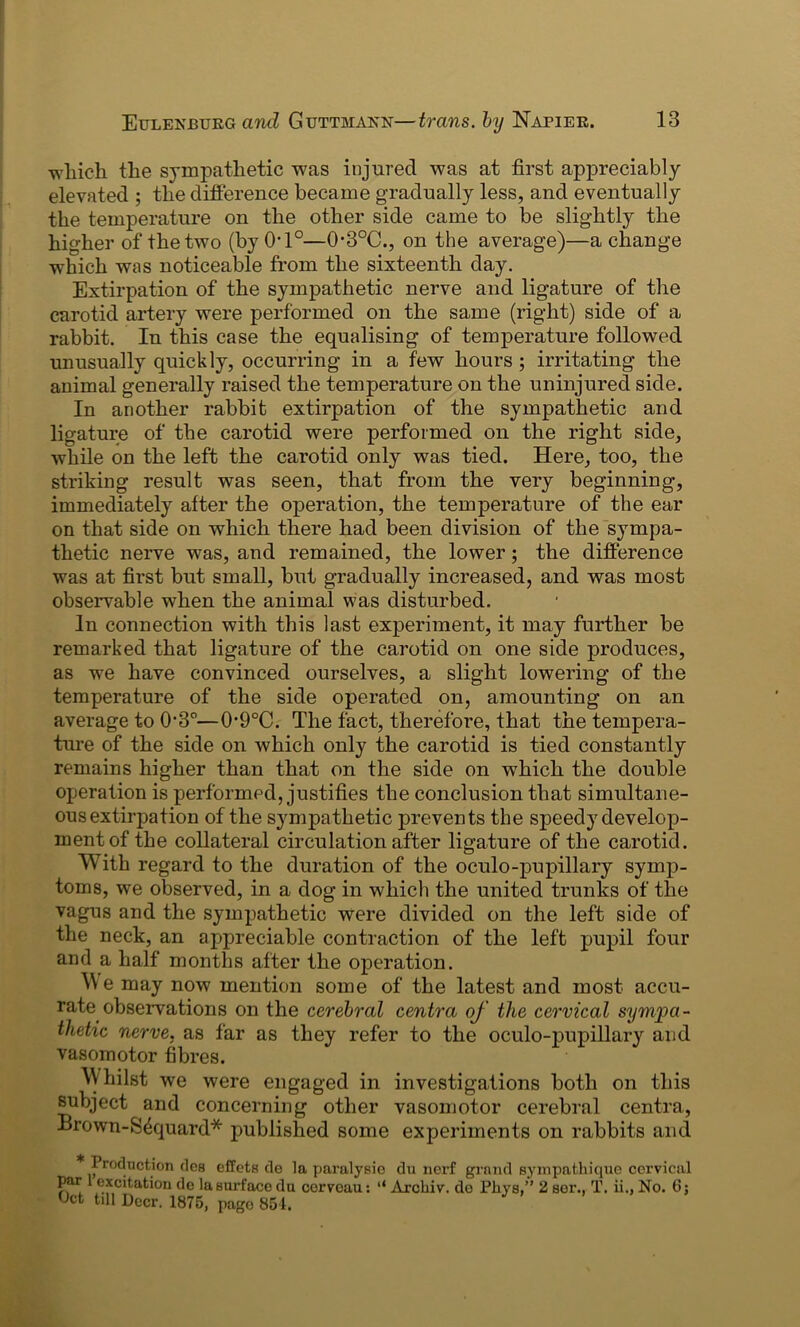 which the sympathetic was injured was at first appreciably elevated ; the difference became gradually less, and eventually the temperature on the other side came to be slightly the higher of the two (by 0*1°—0*3°C., on the average)—a change which was noticeable from the sixteenth day. Extirpation of the sympathetic nerve and ligature of the carotid artery were performed on the same (right) side of a rabbit. In this case the equalising of temperature followed unusually quickly, occurring in a few hours ; irritating the animal generally raised the temperature on the uninjured side. In another rabbit extirpation of the sympathetic and ligature of the carotid were performed on the right side, while on the left the carotid only was tied. Here, too, the striking result was seen, that from the very beginning, immediately after the operation, the temperature of the ear on that side on which there had been division of the sympa- thetic nerve was, and remained, the lower; the difference was at first but small, but gradually increased, and was most observable when the animal was disturbed. In connection with this last experiment, it may further be remarked that ligature of the carotid on one side produces, as we have convinced ourselves, a slight lowering of the temperature of the side operated on, amounting on an average to 03°—0-9°C. The fact, therefore, that the tempera- ture of the side on which only the carotid is tied constantly remains higher than that on the side on which the double operation is performed, justifies the conclusion that simultane- ous extirpation of the sympathetic prevents the speedy develop- ment of the collateral circulation after ligature of the carotid. With regard to the duration of the oculo-pupillary symp- toms, we observed, in a dog in which the united trunks of the vagus and the sympathetic were divided on the left side of the neck, an appreciable contraction of the left pupil four and a half months after the operation. W e may now mention some of the latest and most accu- rate observations on the cerebral centra of the cervical sympa- thetic nerve, as far as they refer to the oculo-pupillary and vasomotor fibres. Whilst we were engaged in investigations both on this subject and concerning other vasomotor cerebral centra, Brown-S4quard* published some experiments on rabbits and Promotion ties effets do la paralysie du nerf grand sympathique cervical par excitation de la surface du cerveau: “ Arcliiv. de Pliys,” 2 sor.. T. ii., No. 6; Oct till Doer. 1875, page 854.