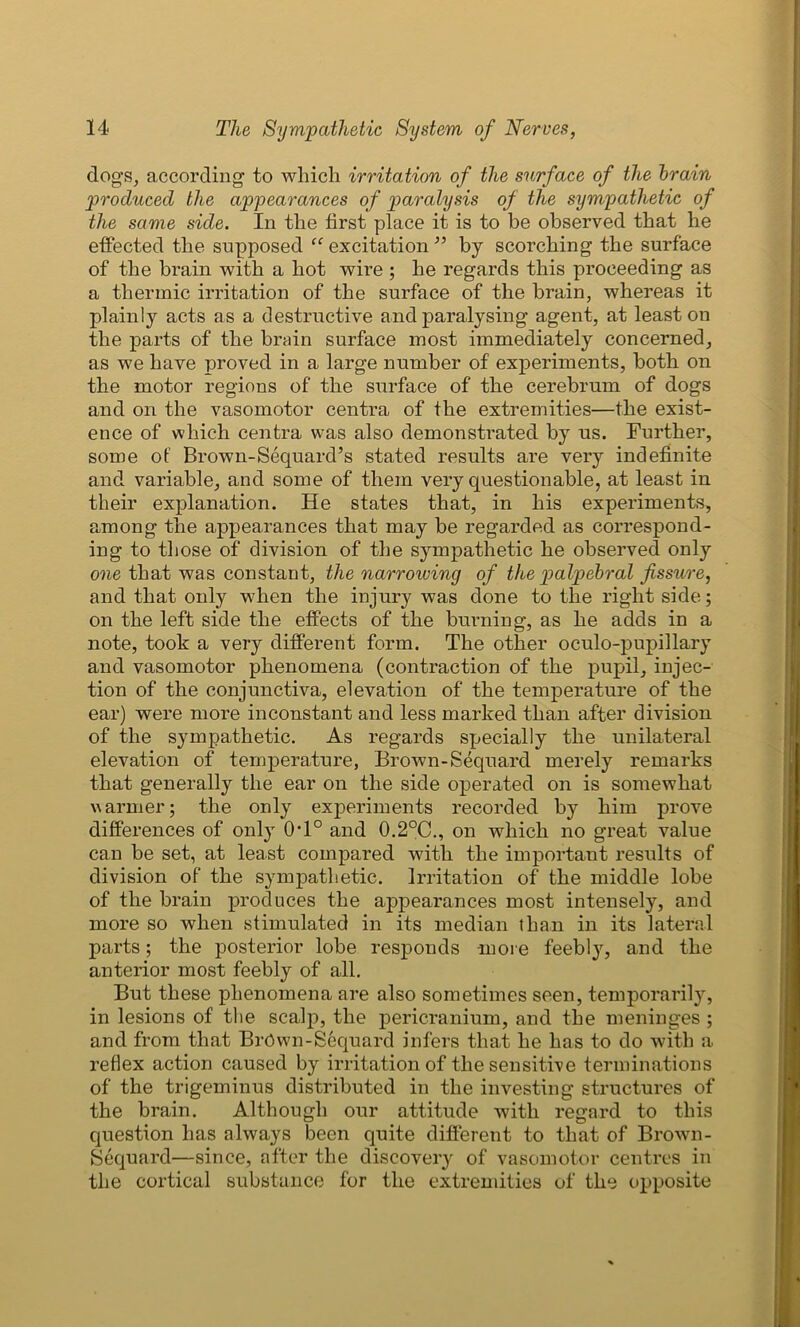 dogs, according to which irritation of the surface of the brain produced the appearances of paralysis of the sympathetic of the same side. In the first place it is to be observed that he effected the supposed “ excitation ” by scorching the surface of the brain with a hot wire ; he regards this proceeding as a thermic irritation of the surface of the brain, whereas it plainly acts as a destructive and paralysing agent, at least on the parts of the brain surface most immediately concerned, as we have proved in a large number of experiments, both on the motor regions of the surface of the cerebrum of dogs and on the vasomotor centra of the extremities—the exist- ence of which centra was also demonstrated by us. Further, some of Brown-Sequard’s stated results are very indefinite and variable, and some of them very questionable, at least in their explanation. He states that, in his experiments, among the appearances that may be regarded as correspond- ing to those of division of the sympathetic he observed only one that was constant, the narrowing of the palpebral fissure, and that only when the injury was done to the right side; on the left side the effects of the burning, as he adds in a note, took a very different form. The other oculo-pupillary and vasomotor phenomena (contraction of the pupil, injec- tion of the conjunctiva, elevation of the temperature of the ear) were more inconstant and less marked than after division of the sympathetic. As regards specially the unilateral elevation of temperature, Brown-Sequard merely remarks that generally the ear on the side operated on is somewhat warmer; the only experiments recorded by him prove differences of only (hi0 and 0.2°C., on which no great value can be set, at least compared with the important results of division of the sympathetic. Irritation of the middle lobe of the brain produces the appearances most intensely, and more so when stimulated in its median than in its lateral parts; the posterior lobe responds -more feebly, and the anterior most feebly of all. But these phenomena are also sometimes seen, temporarily, in lesions of the scalp, the pericranium, and the meninges ; and from that BrOwn-Sequard infers that he has to do with a reflex action caused by irritation of the sensitive terminations of the trigeminus distributed in the investing structures of the brain. Although our attitude with regard to this question has always been quite different to that of Brown- Sequard—since, after the discovery of vasomotor centres in the cortical substance for the extremities of the opposite