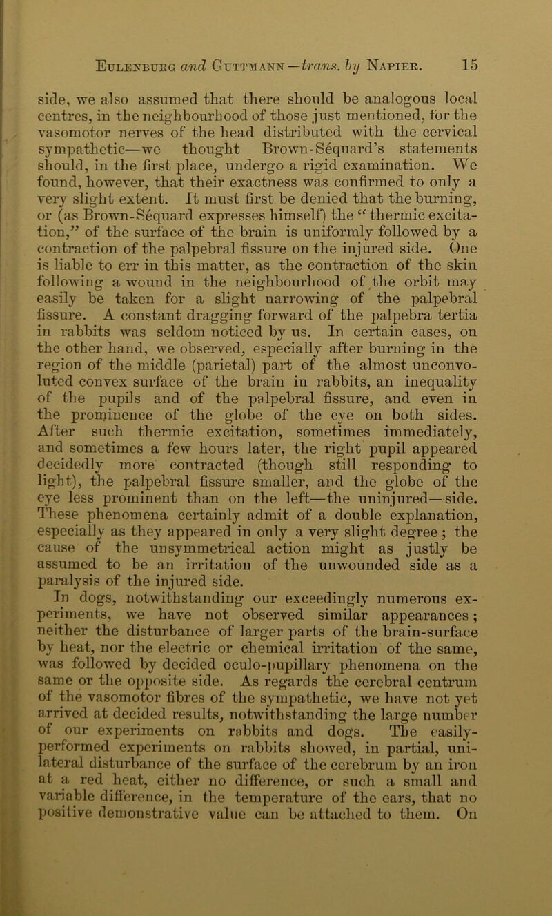 side, we also assumed that there should be analogous local centres, in the neighbourhood of those just mentioned, for the vasomotor nerves of the head distributed with the cervical sympathetic—we thought Brown -Sequard’s statements should, in the first place, undergo a rigid examination. We found, however, that their exactness was confirmed to only a very slight extent. It must first be denied that the burning, or (as Brown-Sequard expresses himself) the Cf thermic excita- tion,’’ of the surface of the brain is uniformly followed by a contraction of the palpebral fissure on the injured side. One is liable to err in this matter, as the contraction of the skin following a wound in the neighbourhood of the orbit may easily be taken for a slight narrowing of the palpebral fissure. A constant dragging forward of the palpebra tertia in rabbits was seldom noticed by us. In certain cases, on the other hand, we observed, especially after burning in the region of the middle (parietal) part of the almost unconvo- luted convex surface of the brain in rabbits, an inequality of the pupils and of the palpebral fissure, and even in the prominence of the globe of the eye on both sides. After such thermic excitation, sometimes immediately, and sometimes a few hours later, the right pupil appeared decidedly more contracted (though still responding to light), the palpebral fissure smaller, and the globe of the eye less prominent than on the left—the uninjured—side. These phenomena certainly admit of a double explanation, especially as they appeared in only a very slight degree; the cause of the unsymmetrical action might as justly be assumed to be an irritation of the unwounded side as a paralysis of the injured side. In dogs, notwithstanding our exceedingly numerous ex- periments, we have not observed similar appearances; neither the disturbance of larger parts of the brain-surface by heat, nor the electric or chemical irritation of the same, was followed by decided oculo-pupillary phenomena on the same or the opposite side. As regards the cerebral centrum ol the vasomotor fibres of the sympathetic, we have not yet arrived at decided results, notwithstanding the large number of our experiments on rabbits and dogs. The easily- performed experiments on rabbits showed, in partial, uni- lateral disturbance of the surface of the cerebrum by an iron at a red heat, either no difference, or such a small and variable difference, in the temperature of the ears, that no l>ositive demonstrative value can be attached to them. On