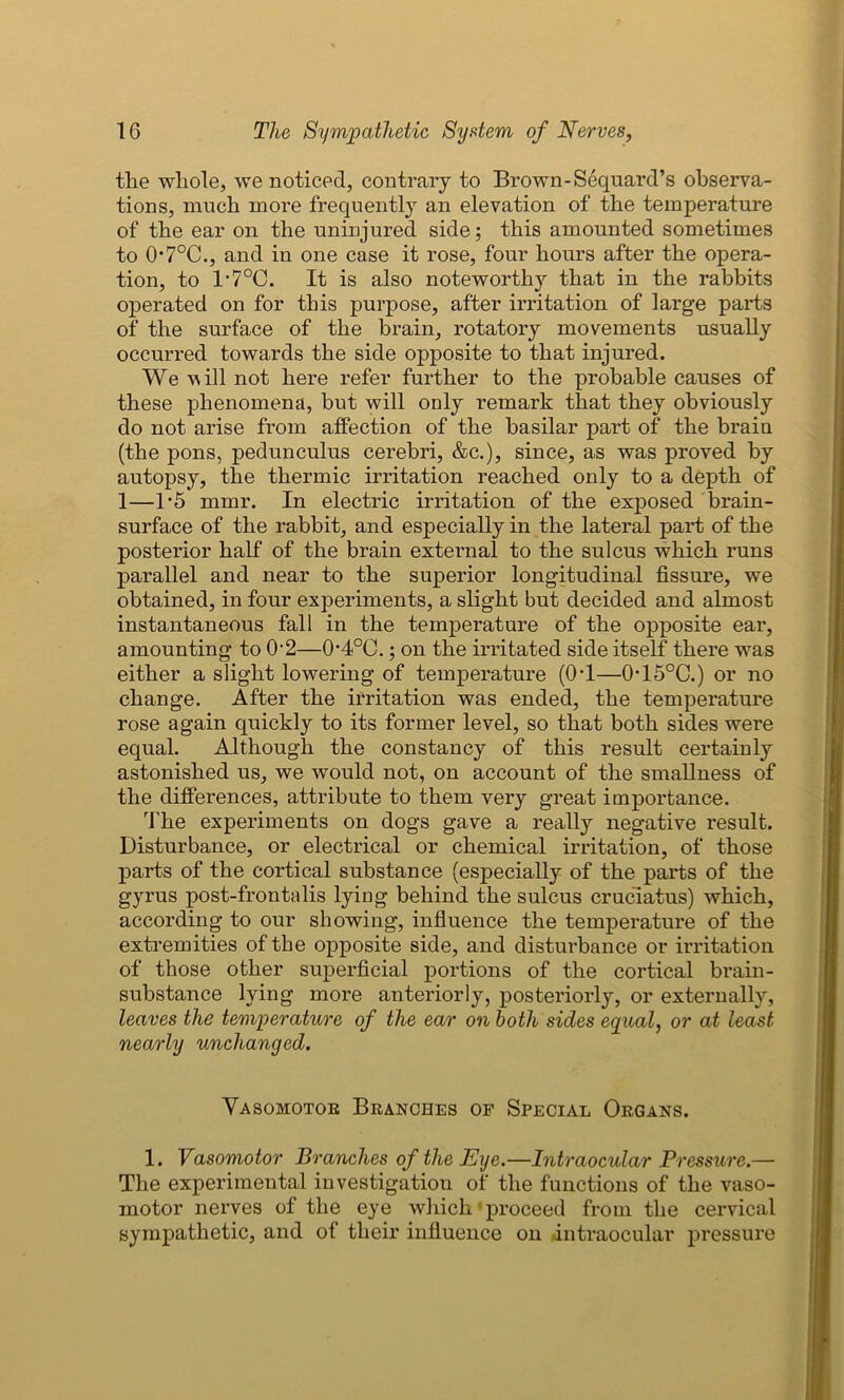 tlie whole, we noticed, contrary to Brown-Sequard’s observa- tions, much more frequently an elevation of the temperature of the ear on the uninjured side; this amounted sometimes to 0*7°C., and in one case it rose, four hours after the opera- tion, to 1-7°C. It is also noteworthy that in the rabbits operated on for this purpose, after irritation of large parts of the surface of the brain, rotatory movements usually occurred towards the side opposite to that injured. We vs ill not here refer further to the probable causes of these phenomena, but will only remark that they obviously do not arise from affection of the basilar part of the brain (the pons, pedunculus cerebri, &c.), since, as was proved by autopsy, the thermic irritation reached only to a depth of 1—1*5 mmr. In electric irritation of the exposed brain- surface of the rabbit, and especially in the lateral part of the posterior half of the brain external to the sulcus which runs parallel and near to the superior longitudinal fissure, we obtained, in four experiments, a slight but decided and almost instantaneous fall in the temperature of the opposite ear, amounting to 02—O4°0.; on the irritated side itself there was either a slight lowering of temperature (OT—015°C.) or no change. After the irritation was ended, the temperature rose again quickly to its former level, so that both sides were equal. Although the constancy of this result certainly astonished us, we would not, on account of the smallness of the differences, attribute to them very great importance. The experiments on dogs gave a really negative result. Disturbance, or electrical or chemical irritation, of those parts of the cortical substance (especially of the parts of the gyrus post-frontalis lying behind the sulcus cruciatus) which, according to our showing, influence the temperature of the extremities of the opposite side, and disturbance or irritation of those other superficial portions of the cortical brain- substance lying more anteriorly, posteriorly, or externally, leaves the temperature of the ear on both sides equal, or at least nearly unchanged. Vasomotoe Branches of Special Organs. 1. Vasomotor Branches of the Eye.—Intraocular Pressure.— The experimental investigation of the functions of the vaso- motor nerves of the eye which proceed from the cervical sympathetic, and of their influence on intraocular pressure