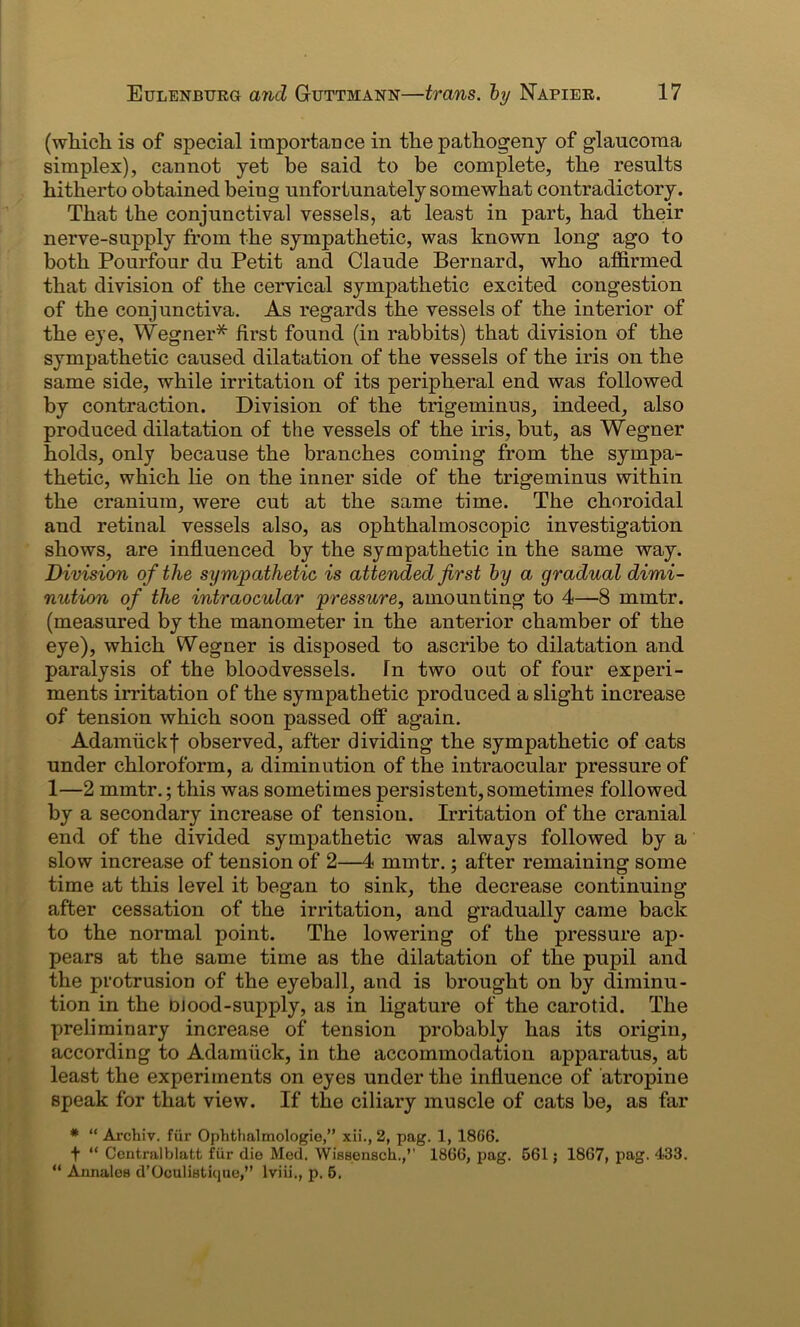 (which is of special importance in the pathogeny of glaucoma simplex), cannot yet be said to be complete, the results hitherto obtained beiug unfortunately somewhat contradictory. That the conjunctival vessels, at least in part, had their nerve-supply from the sympathetic, was known long ago to both Pourfour du Petit and Claude Bernard, who affirmed that division of the cervical sympathetic excited congestion of the conjunctiva. As regards the vessels of the interior of the eye, Wegner* first found (in rabbits) that division of the sympathetic caused dilatation of the vessels of the iris on the same side, while irritation of its peripheral end was followed by contraction. Division of the trigeminus, indeed, also produced dilatation of the vessels of the iris, but, as Wegner holds, only because the branches coming from the sympa- thetic, which lie on the inner side of the trigeminus within the cranium, were cut at the same time. The choroidal and retinal vessels also, as ophthalmoscopic investigation shows, are influenced by the sympathetic in the same way. Division of the sympathetic is attended first by a gradual dimi- nution of the intraocular pressure, amounting to 4—8 mmtr. (measured by the manometer in the anterior chamber of the eye), which Wegner is disposed to ascribe to dilatation and paralysis of the bloodvessels, fn two out of four experi- ments irritation of the sympathetic produced a slight increase of tension which soon passed off again. Adamiickf observed, after dividing the sympathetic of cats under chloroform, a diminution of the intraocular pressure of 1—2 mmtr.; this was sometimes persistent, sometimes followed by a secondary increase of tension. Irritation of the cranial end of the divided sympathetic was always followed by a slow increase of tension of 2—4 mmtr.; after remaining some time at this level it began to sink, the decrease continuing- after cessation of the irritation, and gradually came back to the normal point. The lowering of the pressure ap- pears at the same time as the dilatation of the pupil and the protrusion of the eyeball, and is brought on by diminu- tion in the Diood-supply, as in ligature of the carotid. The preliminary increase of tension probably has its origin, according to Adamiick, in the accommodation apparatus, at least the experiments on eyes under the influence of atropine speak for that view. If the ciliary muscle of cats be, as far # “ Archiv. fur Ophthalmologic,” xii., 2, pag. 1, 18(i6. f “ Ccntralblatt fur die Med. Wisseusch.,’’ 18G6, pag. 561; 1867, pag. 433. “ Annales d’Oculistique,” lviii., p. 5.