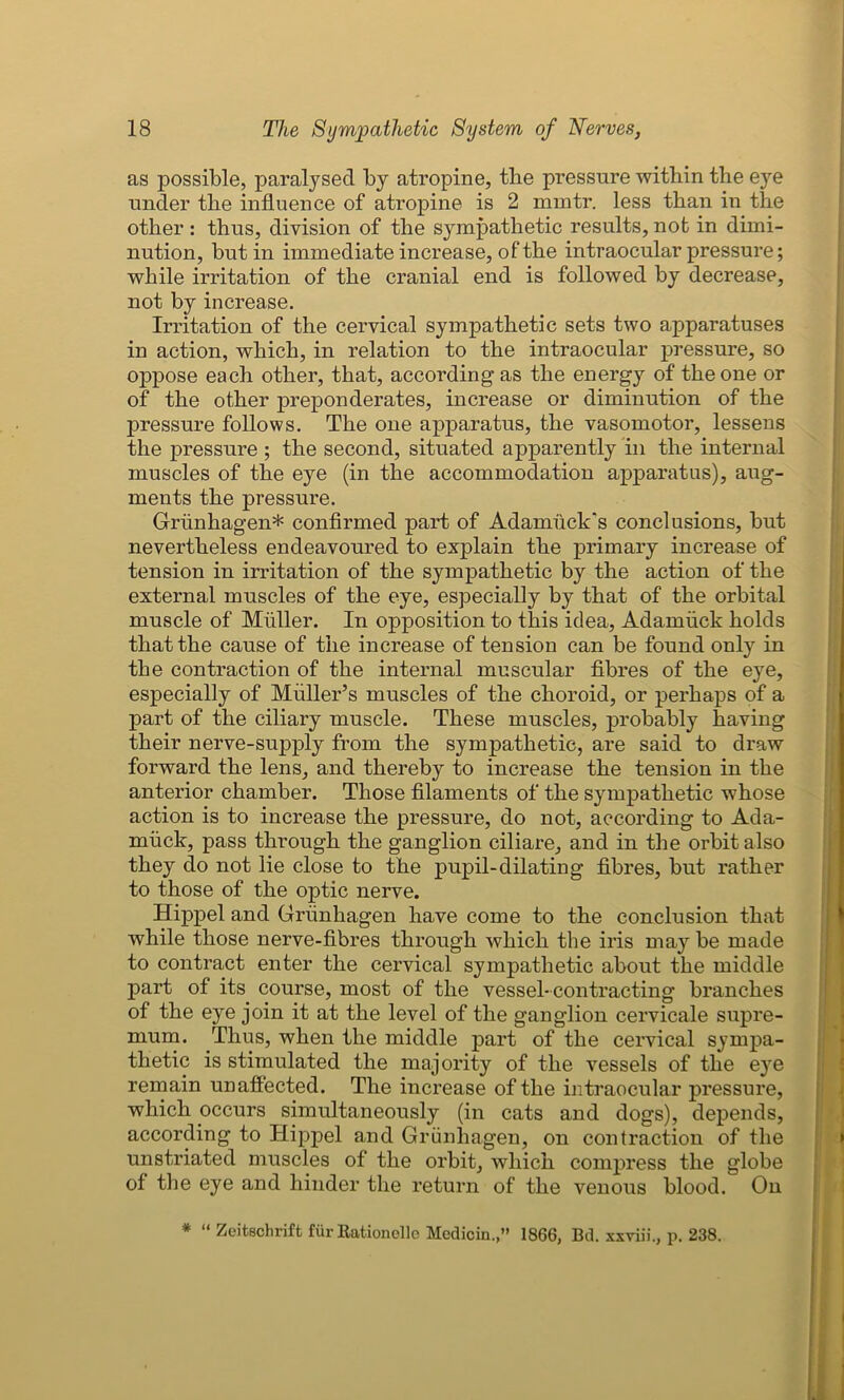 as possible, paralysed by atropine, the pressure within the eye under the influence of atropine is 2 mintr. less than in the other : thus, division of the sympathetic results, not in dimi- nution, but in immediate increase, of the intraocular pressure; while irritation of the cranial end is followed by decrease, not by increase. Irritation of the cervical sympathetic sets two apparatuses in action, which, in relation to the intraocular pressure, so oppose each other, that, according as the energy of the one or of the other preponderates, increase or diminution of the pressure follows. The one apparatus, the vasomotor, lessens the pressure ; the second, situated apparently in the internal muscles of the eye (in the accommodation apparatus), aug- ments the pressure. Griinhagen* confirmed part of Adamuck's conclusions, but nevertheless endeavoured to explain the primary increase of tension in irritation of the sympathetic by the action of the external muscles of the eye, especially by that of the orbital muscle of Muller. In opposition to this idea, Adamiick holds that the cause of the increase of tension can be found only in the contraction of the internal muscular fibres of the eye, especially of Muller’s muscles of the choroid, or perhaps of a part of the ciliary muscle. These muscles, probably having their nerve-supply from the sympathetic, are said to draw forward the lens, and thereby to increase the tension in the anterior chamber. Those filaments of the sympathetic whose action is to increase the pressure, do not, according to Ada- rnuck, pass through the ganglion ciliare, and in the orbit also they do not lie close to the pupil-dilating fibres, but rather to those of the optic nerve. Hippel and Griinhagen have come to the conclusion that while those nerve-fibres through which the iris may be made to contract enter the cervical sympathetic about the middle part of its course, most of the vessel- contracting branches of the eye join it at the level of the ganglion cervicale supre- mum. Thus, when the middle part of the cervical sympa- thetic is stimulated the majority of the vessels of the eye remain unaffected. The increase of the intraocular pressure, which occurs simultaneously (in cats and dogs), depends, according to Hippel and Griinhagen, on contraction of the unstriated muscles of the orbit, which compress the globe of the eye and hinder the return of the venous blood. On * “ Zeitschrift fur Rationelle Medioin.,” 1866, Bd. xxviii., p. 238.