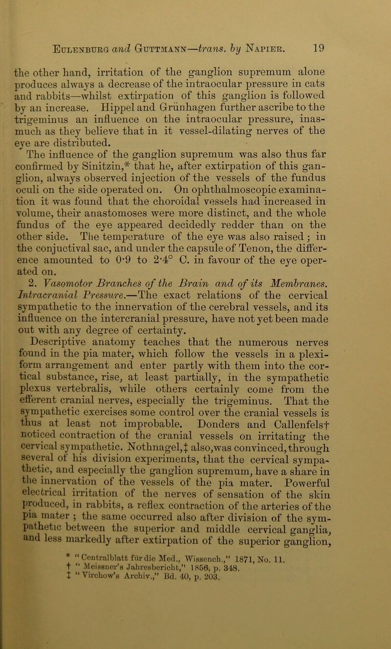 the other hand, irritation of the ganglion supremum alone produces always a decrease of the intraocular pressure in cats and rabbits—whilst extirpation of this ganglion is followed by an increase. Hippel and Griinhagen further ascribe to the trigeminus an influence on the intraocular pressure, inas- much as they believe that in it vessel-dilating nerves of the eye are distributed. The influence of the ganglion supremum was also thus far confirmed by Sinitzin,* that he, after extirpation of this gan- glion, always observed injection of the vessels of the fundus oculi on the side operated on. On ophthalmoscopic examina- tion it was found that the choroidal vessels had increased in volume, their anastomoses were more distinct, and the whole fundus of the eye appeared decidedly redder than on the other side. The temperature of the eye was also raised ; in the conjuctival sac, and under the capsule of Tenon, the differ- ence amounted to 0-9 to 2'4° C. in favour of the eye oper- ated on. 2. Vasomotor Branches of the Brain and of its Membranes. Intracranial Pressure.—The exact relations of the cervical sympathetic to the innervation of the cerebral vessels, and its influence on the intercranial pressure, have not yet been made out with any degree of certainty. Descriptive anatomy teaches that the numerous nerves found in the pia mater, which follow the vessels in a plexi- form arrangement and enter partly with them into the cor- tical substance, rise, at least partially, in the sympathetic plexus vertebralis, while others certainly come from the efferent cranial nerves, especially the trigeminus. That the sympathetic exercises some control over the cranial vessels is thus at least not improbable. Donders and Callenfelsf noticed contraction of the cranial vessels on irritating the cervical sympathetic. Nothnagel,| also,was convinced, through several of his division experiments, that the cervical sympa- thetic, and especially the ganglion supremum, have a share in the innervation of the vessels of the pia mater. Powerful electrical irritation of the nerves of sensation of the skin produced, in rabbits, a reflex contraction of the arteries of the pia mater ; the same occurred also after division of the sym- pathetic between the superior and middle cervical ganglia, and less markedly after extirpation of the superior ganglion, * “ Centralblatt fiirdie Med., Wissonch.,” 1871, No. 11. t “ Meissner’s Jahrosbericht,” 1856, p. 348. X “ Virchow’s Archiv.,” Bd. 40, p. 203.